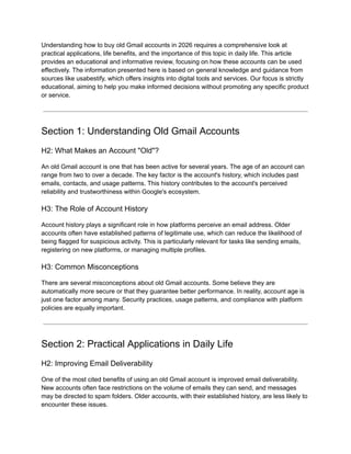 Understanding how to buy old Gmail accounts in 2026 requires a comprehensive look at
practical applications, life benefits, and the importance of this topic in daily life. This article
provides an educational and informative review, focusing on how these accounts can be used
effectively. The information presented here is based on general knowledge and guidance from
sources like usabestify, which offers insights into digital tools and services. Our focus is strictly
educational, aiming to help you make informed decisions without promoting any specific product
or service.
Section 1: Understanding Old Gmail Accounts
H2: What Makes an Account "Old"?
An old Gmail account is one that has been active for several years. The age of an account can
range from two to over a decade. The key factor is the account's history, which includes past
emails, contacts, and usage patterns. This history contributes to the account's perceived
reliability and trustworthiness within Google's ecosystem.
H3: The Role of Account History
Account history plays a significant role in how platforms perceive an email address. Older
accounts often have established patterns of legitimate use, which can reduce the likelihood of
being flagged for suspicious activity. This is particularly relevant for tasks like sending emails,
registering on new platforms, or managing multiple profiles.
H3: Common Misconceptions
There are several misconceptions about old Gmail accounts. Some believe they are
automatically more secure or that they guarantee better performance. In reality, account age is
just one factor among many. Security practices, usage patterns, and compliance with platform
policies are equally important.
Section 2: Practical Applications in Daily Life
H2: Improving Email Deliverability
One of the most cited benefits of using an old Gmail account is improved email deliverability.
New accounts often face restrictions on the volume of emails they can send, and messages
may be directed to spam folders. Older accounts, with their established history, are less likely to
encounter these issues.
 