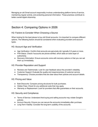 Managing an old Gmail account responsibly involves understanding platform terms of service,
maintaining regular activity, and protecting personal information. These practices contribute to
better overall digital citizenship.
Section 4: Comparing Options in 2026
H2: Factors to Consider When Choosing a Source
When looking for the best places to buy old Gmail accounts, it is important to compare different
options. The following factors should be considered when evaluating providers and account
types.
H3: Account Age and Verification
●​ Age Verification: Confirm that accounts are genuinely old, typically 2-5 years or more.
●​ PVA Status: Check if accounts are phone-verified, which adds an extra layer of
authenticity.
●​ Recovery Information: Ensure accounts come with recovery options or that you can set
them up immediately.
H3: Provider Reputation and Support
●​ Reviews and Testimonials: Look for user feedback about the provider's reliability.
●​ Customer Support: Evaluate the quality and responsiveness of customer service.
●​ Transparency: Choose providers that are clear about their policies and account details.
H3: Pricing and Value
●​ Bulk Discounts: Compare pricing structures for bulk purchases.
●​ Hidden Fees: Check for any additional costs that may apply.
●​ Warranty or Replacement: Look for providers that offer guarantees on their accounts.
H3: Security and Compliance
●​ Terms of Service: Understand that buying and selling accounts may violate Google's
policies.
●​ Account Security: Ensure you can secure the accounts immediately after purchase.
●​ Long-Term Viability: Consider the long-term usability of the accounts.
 
