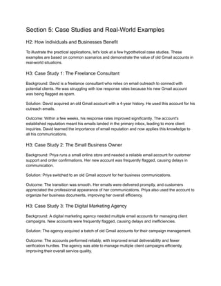 Section 5: Case Studies and Real-World Examples
H2: How Individuals and Businesses Benefit
To illustrate the practical applications, let's look at a few hypothetical case studies. These
examples are based on common scenarios and demonstrate the value of old Gmail accounts in
real-world situations.
H3: Case Study 1: The Freelance Consultant
Background: David is a freelance consultant who relies on email outreach to connect with
potential clients. He was struggling with low response rates because his new Gmail account
was being flagged as spam.
Solution: David acquired an old Gmail account with a 4-year history. He used this account for his
outreach emails.
Outcome: Within a few weeks, his response rates improved significantly. The account's
established reputation meant his emails landed in the primary inbox, leading to more client
inquiries. David learned the importance of email reputation and now applies this knowledge to
all his communications.
H3: Case Study 2: The Small Business Owner
Background: Priya runs a small online store and needed a reliable email account for customer
support and order confirmations. Her new account was frequently flagged, causing delays in
communication.
Solution: Priya switched to an old Gmail account for her business communications.
Outcome: The transition was smooth. Her emails were delivered promptly, and customers
appreciated the professional appearance of her communications. Priya also used the account to
organize her business documents, improving her overall efficiency.
H3: Case Study 3: The Digital Marketing Agency
Background: A digital marketing agency needed multiple email accounts for managing client
campaigns. New accounts were frequently flagged, causing delays and inefficiencies.
Solution: The agency acquired a batch of old Gmail accounts for their campaign management.
Outcome: The accounts performed reliably, with improved email deliverability and fewer
verification hurdles. The agency was able to manage multiple client campaigns efficiently,
improving their overall service quality.
 