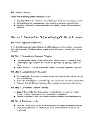 H3: Lessons Learned
These case studies highlight several key takeaways:
●​ Reputation Matters: An established account can open doors that new accounts cannot.
●​ Security is Paramount: Always secure your accounts immediately after acquisition.
●​ Versatility: Old Gmail accounts are useful across various domains, from marketing to
education.
Section 6: Step-by-Step Guide to Buying Old Gmail Accounts
H2: How to Approach the Process
If you decide to explore the option of acquiring old Gmail accounts, it is important to approach
the process carefully. The following steps provide a general framework for making an informed
decision.
H3: Step 1: Research and Compare Providers
●​ Look for Reviews: Search for user feedback and testimonials about different providers.
●​ Check Account Age: Verify that the accounts are genuinely old, typically 2-5 years or
more.
●​ Assess Reputation: Look for providers with positive ratings and transparent practices.
H3: Step 2: Evaluate Security Features
●​ Recovery Options: Ensure the accounts come with recovery information or that you can
set it up immediately.
●​ Two-Factor Authentication: Enable 2FA right after acquiring the accounts to secure them.
●​ Password Strength: Change the passwords immediately and use unique, strong ones.
H3: Step 3: Understand Platform Policies
●​ Google's Terms of Service: Be aware that buying and selling accounts may violate
Google's policies. This is an important consideration to understand.
●​ Provider Guarantees: Check if the provider offers any warranty or replacement policy.
H3: Step 4: Test the Accounts
●​ Send Test Emails: Verify that the accounts can send and receive emails without issues.
●​ Check Google Services: Log into YouTube, Drive, and other services to ensure full
functionality.
 
