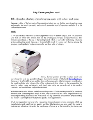 http://www.posplaza.com/

Title - Always buy zebra label printers for earning greater profit and save much money

Summary - One of the best parts of these printers is that you can find the same in various range
and capacity and also it can easily and perfectly suit to the need of customers and also fit in the
budget of customers.

Body:-

If you do not about what kind of label of printers would be perfect for you, then you can show
your faith on zebra label printers that can be advantageous for you and your business. This
printer is considered as the one of the leading brands which is known for performing better and
giving outstanding result. Because of its remarkable result it become very famous among the
common people and also businessperson who use these label of printers.




                                          Since, thermal printers provide excellent result and
show longevity so it has gained the largest share in the market of label and thermal printers.
Because of its affordable prices and the best performance zebra label printers are considered as
the people’s choice label printers. One of the best parts of these printers is that you can find the
same in various range and capacity and also it can easily and perfectly suit to the need of
customers and also fit in the budget of customers.

Manufacturer of these printers understand the importance of need and requirement of customers
and their bud. So keeping these things in mind, they offer a wide and varied range of subsidized
and complimentary products so that every small and big companies and common people can buy
the printers according to their budget and specific print requirements.

While buying printers you have to be very careful because there are several companies which are
manufacturing and supplying low quality and fake label printers and also supply the same to
customer on subsidized rate under the brand name of zebra so at the time of buying these must
 