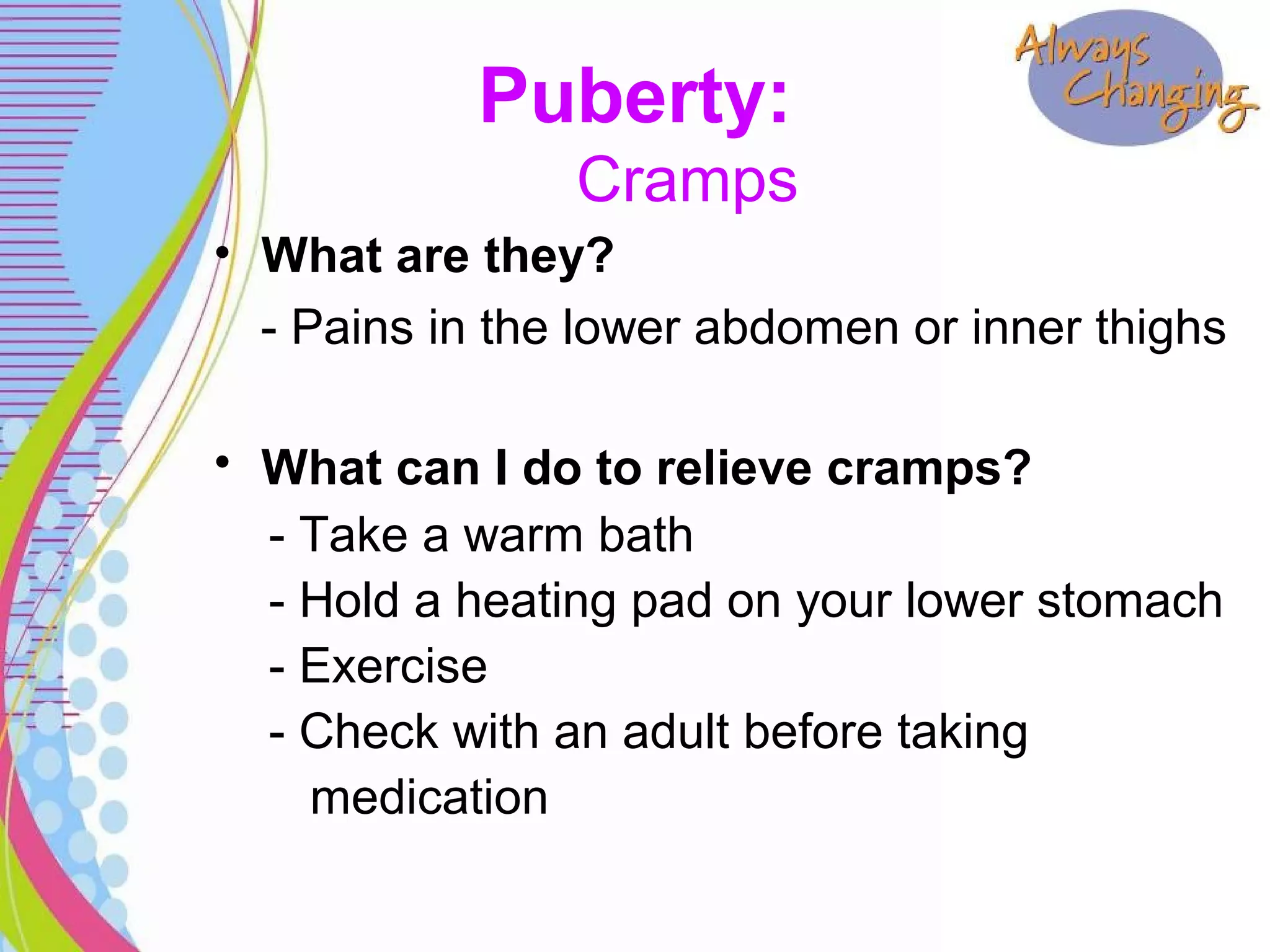 Puberty:
Cramps
• What are they?
- Pains in the lower abdomen or inner thighs
• What can I do to relieve cramps?
- Take a warm bath
- Hold a heating pad on your lower stomach
- Exercise
- Check with an adult before taking
medication
 