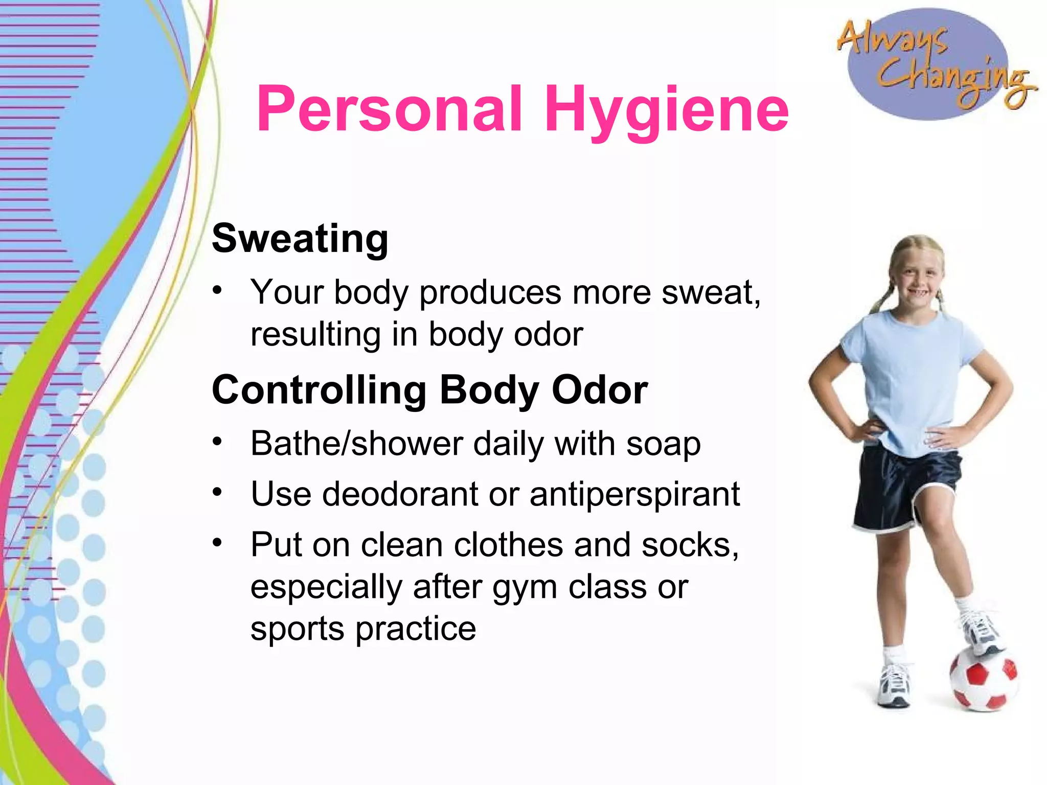 Sweating
• Your body produces more sweat,
resulting in body odor
Controlling Body Odor
• Bathe/shower daily with soap
• Use deodorant or antiperspirant
• Put on clean clothes and socks,
especially after gym class or
sports practice
Personal Hygiene
 