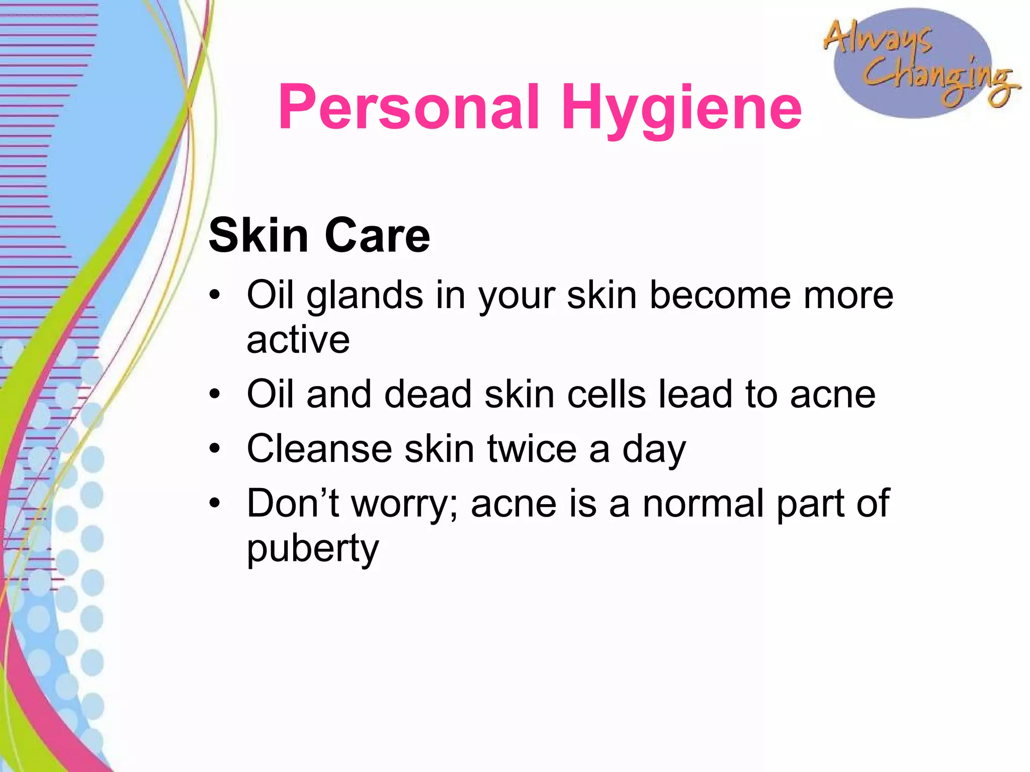 Skin Care
• Oil glands in your skin become more
active
• Oil and dead skin cells lead to acne
• Cleanse skin twice a day
• Don’t worry; acne is a normal part of
puberty
Personal Hygiene
 