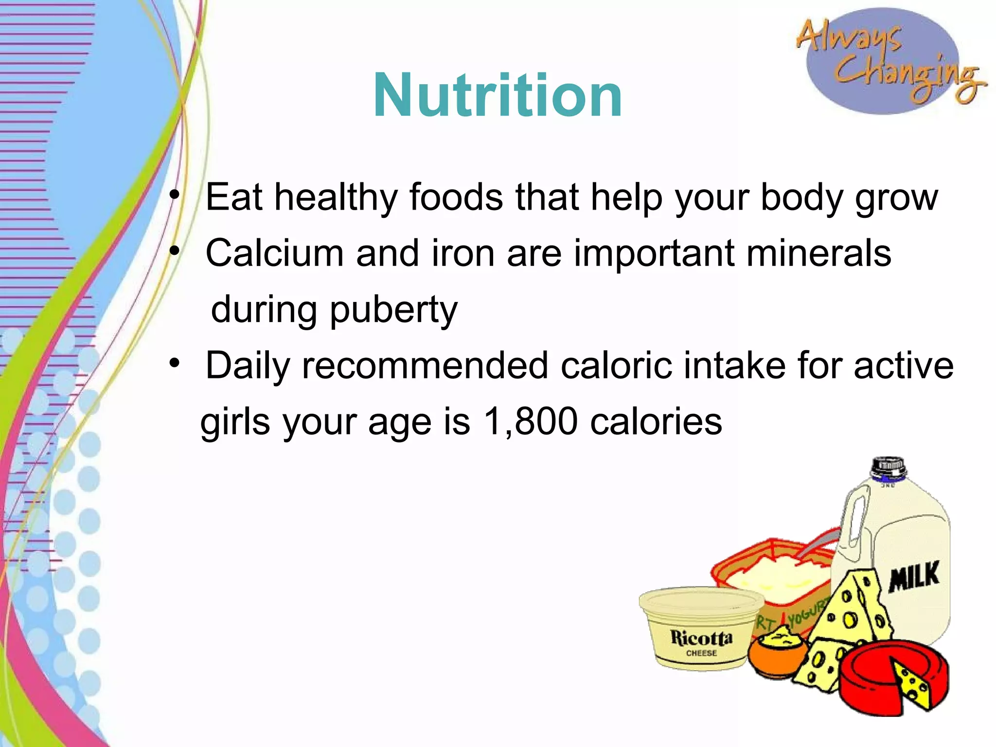 Nutrition
• Eat healthy foods that help your body grow
• Calcium and iron are important minerals
during puberty
• Daily recommended caloric intake for active
girls your age is 1,800 calories
 