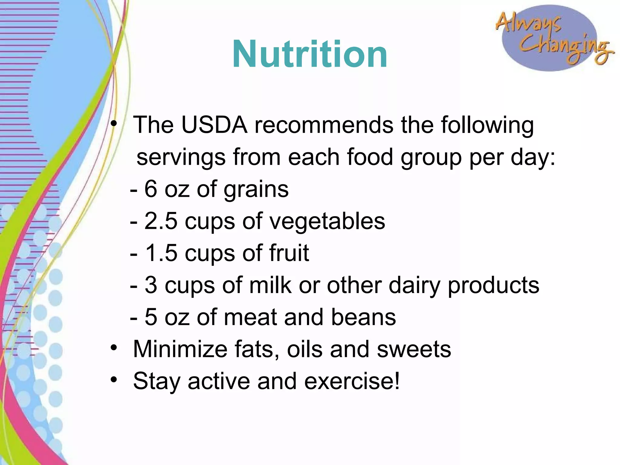 Nutrition
• The USDA recommends the following
servings from each food group per day:
- 6 oz of grains
- 2.5 cups of vegetables
- 1.5 cups of fruit
- 3 cups of milk or other dairy products
- 5 oz of meat and beans
• Minimize fats, oils and sweets
• Stay active and exercise!
 