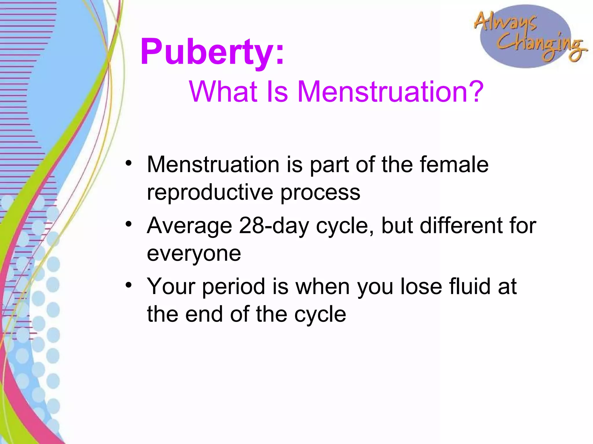• Menstruation is part of the female
reproductive process
• Average 28-day cycle, but different for
everyone
• Your period is when you lose fluid at
the end of the cycle
What Is Menstruation?
Puberty:
 
