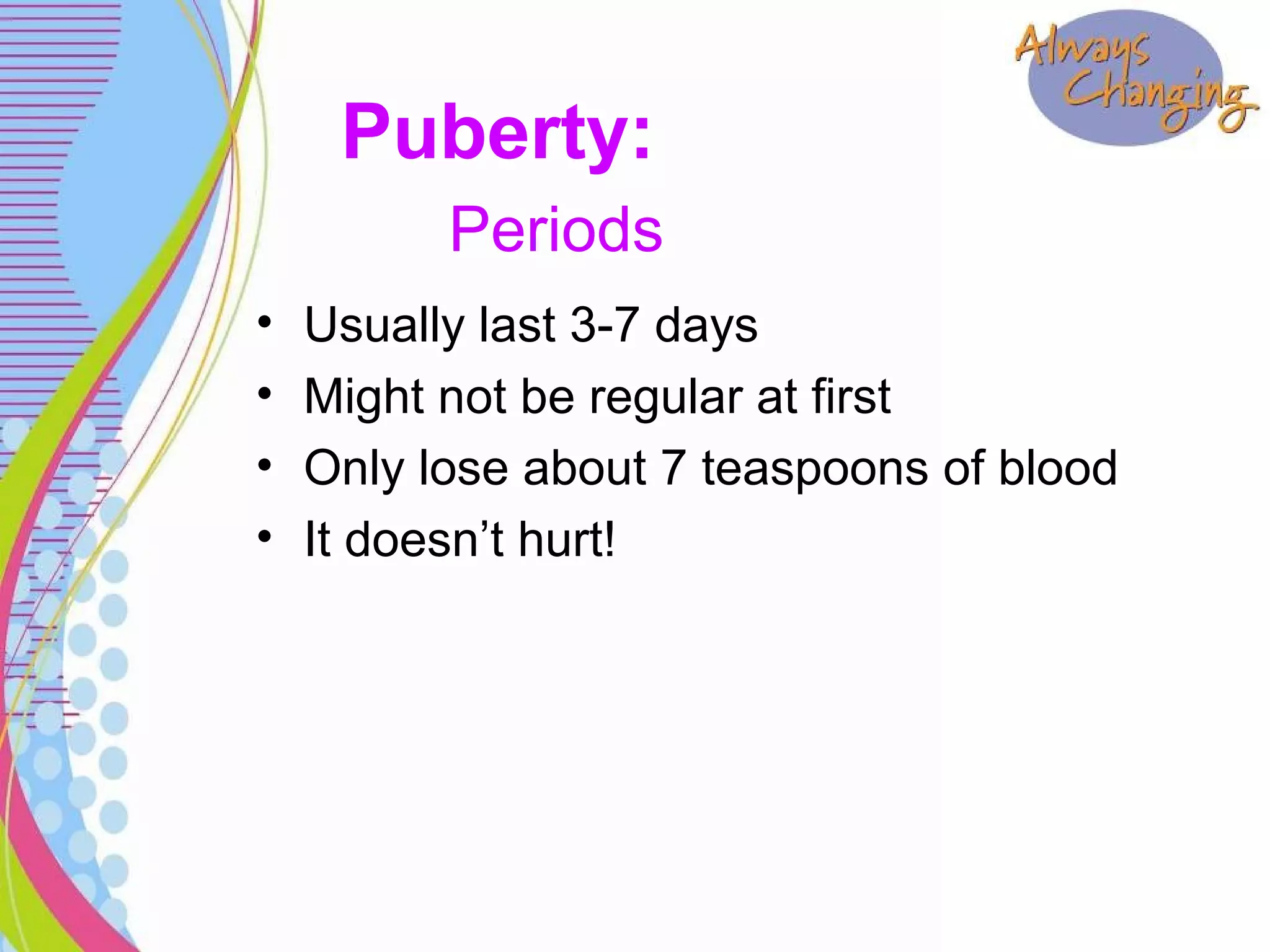 • Usually last 3-7 days
• Might not be regular at first
• Only lose about 7 teaspoons of blood
• It doesn’t hurt!
Puberty:
Periods
 