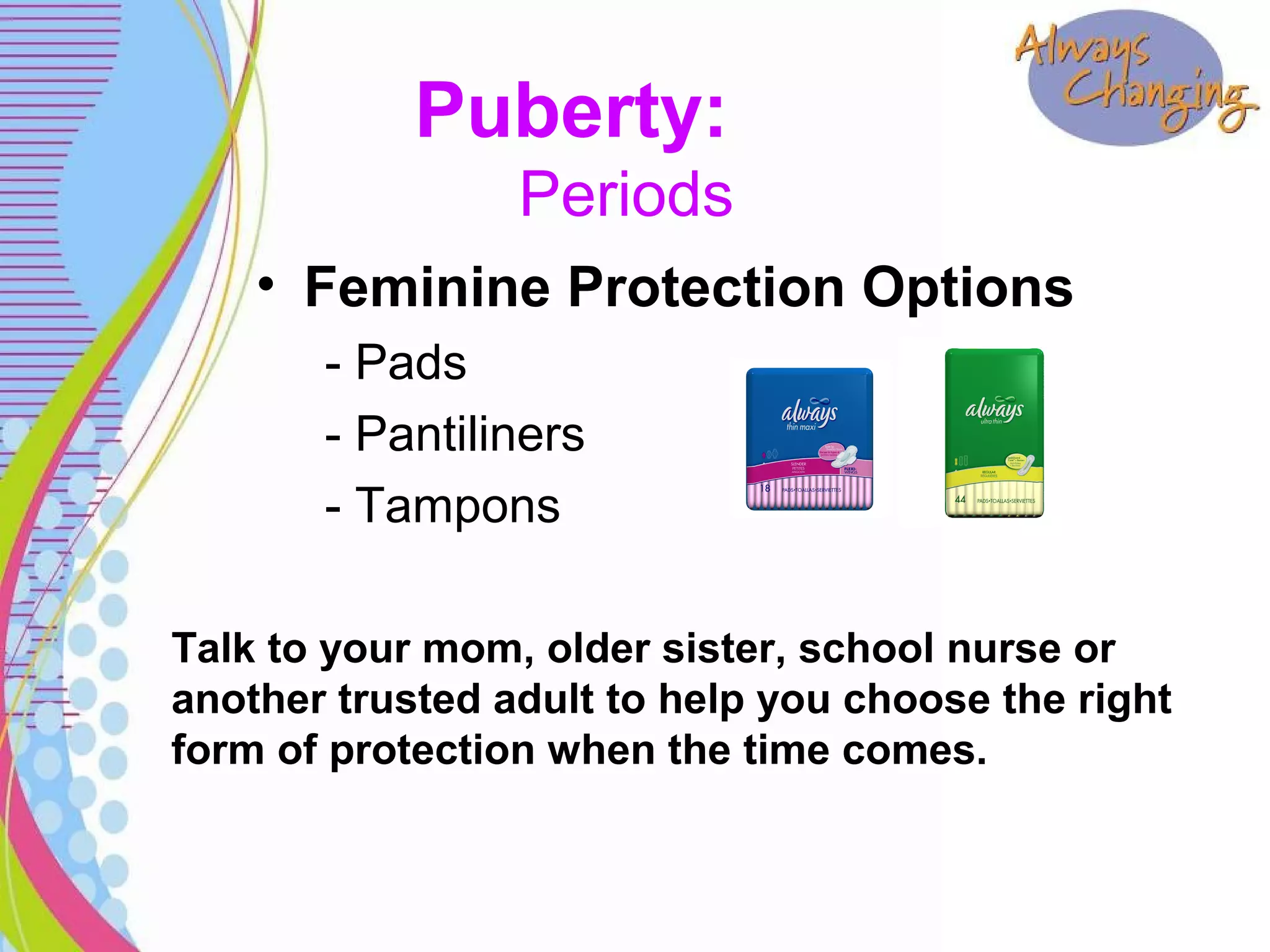 Puberty:
Periods
• Feminine Protection Options
- Pads
- Pantiliners
- Tampons
Talk to your mom, older sister, school nurse or
another trusted adult to help you choose the right
form of protection when the time comes.
 