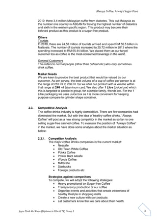 Always Coffee, Always Sugar-Free 
Joyce Teoh Mei Kuan (Diploma in Film & TV) Group 1 
3 
2010, there 3.4 million Malaysian suffer from diabetes. This put Malaysia as 
the number one country in ASEAN for having the highest number of diabetics 
and sixth in the western pacific region. This product may become their 
beloved product as this product is a sugar-free product. 
Others 
Tourists 
In 2010, there are 24.58 million of tourists arrived and spent RM 56.5 billion in 
Malaysia. The number of tourists increased to 25.72 million in 2013 where the 
spending increased to RM 65.44 billion. We placed them as our target 
customer too as coffee is the most-consumed beverage in the world. 
General Customers 
This refers to normal people (other than coffeeholic) who only sometimes 
drink coffee. 
Market Needs 
We are keen to provide the best product that would be valued by our 
customer. As per survey, the best volume of a cup of coffee per person is at 
the range of 210 ml to 260 ml. So we offer our product with a volume within 
that range at 240 ml (aluminum can). We also offer 1 Litre (Juice box) which 
this is targeted to people in group, for example family, friends etc. For the 1 
Litre packaging we uses Juice box as it is more convenient for keeping 
purpose compare to cylinder shape container. 
2.3. Competitive Analysis 
The coffee drinks industry is highly competitive. There are few companies had 
dominated the market. But with the idea of healthy coffee drinks, “Always 
Coffee” will post as a new strong competitor in the market as so far no one 
selling sugar-free canned coffee. To evaluate the position of “Always Coffee” 
in the market, we have done some analysis about the market situation as 
below: 
2.3.1. Competitor Analysis 
The major coffee drinks companies in the current market: 
 Nescafe 
 Old Town White Coffee 
 Pokka Coffee 
 Power Root Alicafe 
 Wonda Coffee 
 MAScafe 
 Starbucks 
 Foreign products etc 
Strategies against competitors 
To compete, we will adopt the following strategies: 
 Heavy promotional on Sugar-free Coffee 
 Transparency production of our coffee 
 Organize events and activities that create awareness of 
healthy lifestyle in shopping malls 
 Create a new culture with our products 
 Let customers know that we care about their health 
 