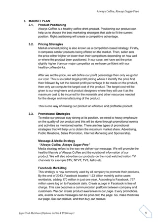 Always Coffee, Always Sugar-Free 
Joyce Teoh Mei Kuan (Diploma in Film & TV) Group 1 
4 
3. MARKET PLAN 
3.1. Product Positioning 
Always Coffee is a healthy-coffee drink product. Positioning our product can 
help us to choose the best marketing strategies that able to fit the current 
position. Right positioning will create a competitive advantage. 
3.2. Pricing Strategies 
Market-oriented pricing is also known as a competition-based strategy. Firstly, 
it compares similar products being offered on the market. Then, seller sets 
the price either higher or lower than their competitors depending on how well 
or where the product been positioned. In our case, we have set the price 
slightly higher than our major competitor as we have confident with our 
healthy-coffee drinks. 
After we set the price, we will define our profit percentage then only we go for 
our cost. This is so called target-profit pricing where it identify the price first 
then followed by set the desired profit percentage to be made on the product, 
then only we compute the target cost of the product. The target cost will be 
given to our engineers and product designers where they will use it as the 
maximum cost to be incurred for the materials and other resources needed 
for the design and manufacturing of the product. 
This is one way of making our product an effective and profitable product. 
3.3. Promotional Strategies 
To make our product stay strong at its position, we need to heavy emphasize 
on the quality of our product and this will be done through promotional events 
and activities as mentioned earlier. There are few types of promotional 
strategies that will help us to obtain the maximum market share: Advertising, 
Public Relations, Sales Promotion, Internet Marketing and Sponsorship. 
Message & Media Strategy 
“Always Coffee, Always Sugar-Free” 
Media strategy refers to the way we deliver our message. We will promote the 
healthy lifestyle of Always Coffee and the nutritional information of our 
product. We will also advertise our products on the most watched nation TV 
channels for example 8TV, NTV7, TV3, Astro etc. 
Facebook Marketing 
This strategy is now commonly used by all company to promote their products. 
By the end of 2013, Facebook boasted 1.23 billion monthly active users 
worldwide, adding 170 million in just one year. According to Facebook, 757 
million users log on to Facebook daily. Create a page in Facebook is free of 
charge. This can becomes a communication platform between company and 
customers. We can create product awareness in our page. Every promotions, 
ads, events or even messages can be post onto the page. So, make them like 
our page, like our product, and then buy our product. 
 