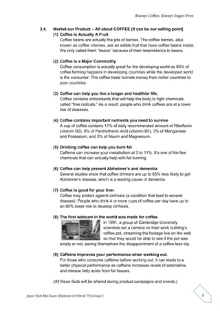 Always Coffee, Always Sugar-Free 
Joyce Teoh Mei Kuan (Diploma in Film & TV) Group 1 
5 
3.4. Market our Product – All about COFFEE (It can be our selling point) 
(1) Coffee is Actually A Fruit 
Coffee beans are actually the pits of berries. The coffee berries, also 
known as coffee cherries, are an edible fruit that have coffee beans inside. 
We only called them “beans” because of their resemblance to beans. 
(2) Coffee is a Major Commodity 
Coffee consumption is actually great for the developing world as 80% of 
coffee farming happens in developing countries while the developed world 
is the consumer. The coffee trade funnels money from richer countries to 
poor countries. 
(3) Coffee can help you live a longer and healthier life. 
Coffee contains antioxidants that will help the body to fight chemicals 
called “free radicals.” As a result, people who drink coffees are at a lower 
risk of diseases. 
(4) Coffee contains important nutrients you need to survive 
A cup of coffee contains 11% of daily recommended amount of Riboflavin 
(vitamin B2), 6% of Panthothenic Acid (vitamin B5), 3% of Manganese 
and Potassium, and 2% of Niacin and Magnesium. 
(5) Drinking coffee can help you burn fat 
Caffeine can increase your metabolism at 3 to 11%. It’s one of the few 
chemicals that can actually help with fat burning. 
(6) Coffee can help prevent Alzheimer’s and dementia 
Several studies show that coffee drinkers are up to 65% less likely to get 
Alzheimer’s disease, which is a leading cause of dementia. 
(7) Coffee is good for your liver 
Coffee may protect against cirrhosis (a condition that lead to several 
disease). People who drink 4 or more cups of coffee per day have up to 
an 80% lower risk to develop cirrhosis. 
(8) The first webcam in the world was made for coffee. 
In 1991, a group of Cambridge University 
scientists set a camera on their work building’s 
coffee pot, streaming the footage live on the web 
so that they would be able to see if the pot was 
empty or not, saving themselves the disappointment of a coffee-less trip. 
(9) Caffeine improves your performance when working out. 
For those who consume caffeine before working out, it can leads to a 
better physical performance as caffeine increases levels of adrenaline, 
and release fatty acids from fat tissues. 
(All these facts will be shared during product campaigns and events.) 
 