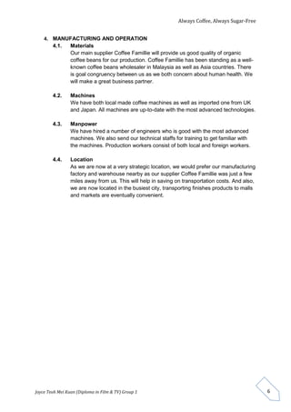 Always Coffee, Always Sugar-Free 
Joyce Teoh Mei Kuan (Diploma in Film & TV) Group 1 
6 
4. MANUFACTURING AND OPERATION 
4.1. Materials 
Our main supplier Coffee Famillie will provide us good quality of organic 
coffee beans for our production. Coffee Famillie has been standing as a well-known 
coffee beans wholesaler in Malaysia as well as Asia countries. There 
is goal congruency between us as we both concern about human health. We 
will make a great business partner. 
4.2. Machines 
We have both local made coffee machines as well as imported one from UK 
and Japan. All machines are up-to-date with the most advanced technologies. 
4.3. Manpower 
We have hired a number of engineers who is good with the most advanced 
machines. We also send our technical staffs for training to get familiar with 
the machines. Production workers consist of both local and foreign workers. 
4.4. Location 
As we are now at a very strategic location, we would prefer our manufacturing 
factory and warehouse nearby as our supplier Coffee Famillie was just a few 
miles away from us. This will help in saving on transportation costs. And also, 
we are now located in the busiest city, transporting finishes products to malls 
and markets are eventually convenient. 
