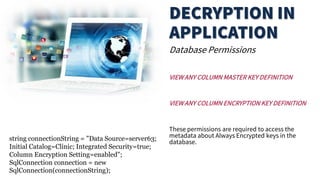 Database Permissions
VIEW ANY COLUMN MASTER KEY DEFINITION
VIEW ANY COLUMN ENCRYPTION KEY DEFINITION
These permissions are required to access the
metadata about Always Encrypted keys in the
database.
string connectionString = "Data Source=server63;
Initial Catalog=Clinic; Integrated Security=true;
Column Encryption Setting=enabled";
SqlConnection connection = new
SqlConnection(connectionString);
 
