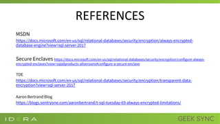 REFERENCES
MSDN
https://docs.microsoft.com/en-us/sql/relational-databases/security/encryption/always-encrypted-
database-engine?view=sql-server-2017
Secure Enclaves https://docs.microsoft.com/en-us/sql/relational-databases/security/encryption/configure-always-
encrypted-enclaves?view=sqlallproducts-allversions#configure-a-secure-enclave
TDE
https://docs.microsoft.com/en-us/sql/relational-databases/security/encryption/transparent-data-
encryption?view=sql-server-2017
Aaron Bertrand Blog
https://blogs.sentryone.com/aaronbertrand/t-sql-tuesday-69-always-encrypted-limitations/
 
