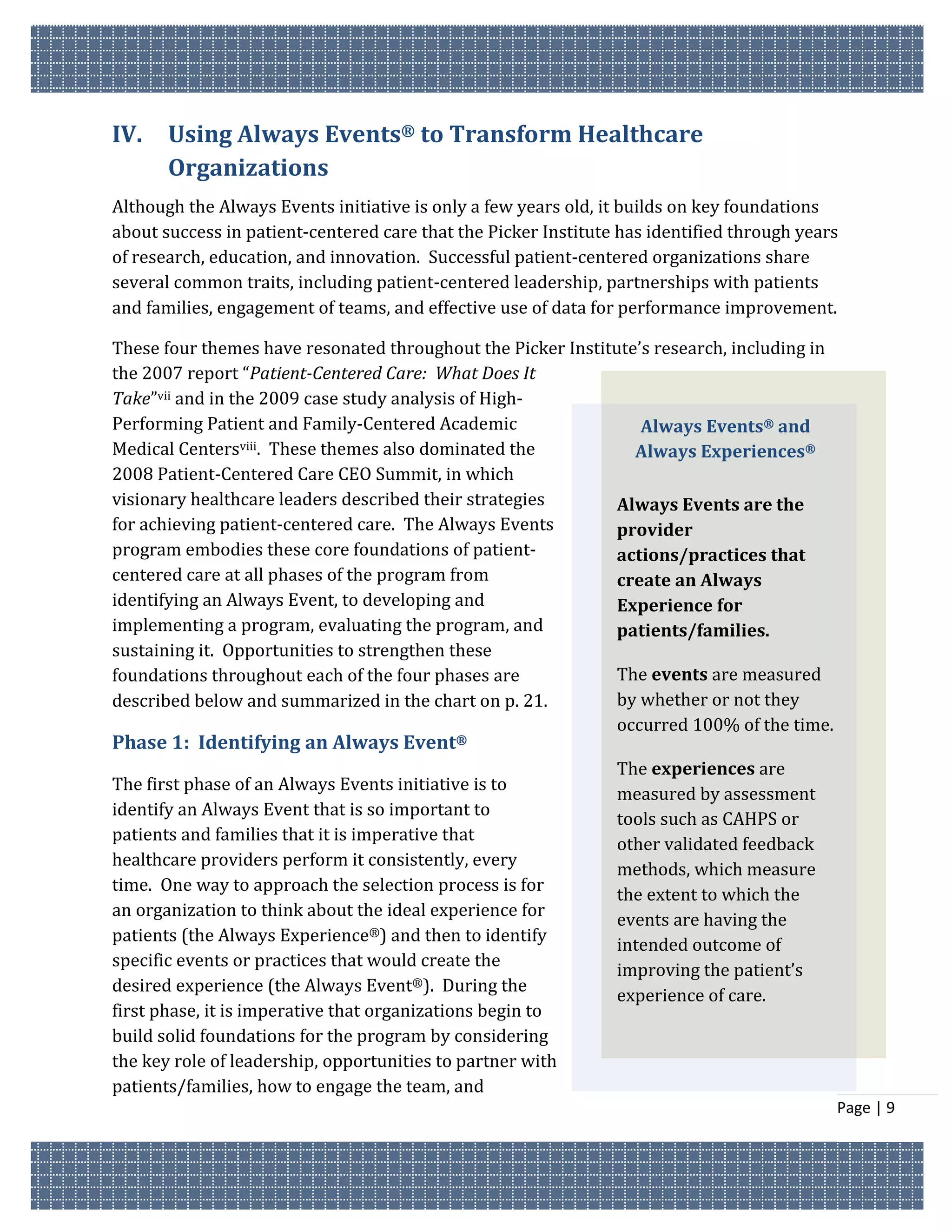 IV.    Using Always Events® to Transform Healthcare
       Organizations
Although the Always Events initiative is only a few years old, it builds on key foundations
about success in patient-centered care that the Picker Institute has identified through years
of research, education, and innovation. Successful patient-centered organizations share
several common traits, including patient-centered leadership, partnerships with patients
and families, engagement of teams, and effective use of data for performance improvement.

These four themes have resonated throughout the Picker Institute’s research, including in
the 2007 report “Patient-Centered Care: What Does It
Take”vii and in the 2009 case study analysis of High-
Performing Patient and Family-Centered Academic                  Always Events® and
Medical Centersviii. These themes also dominated the            Always Experiences®
2008 Patient-Centered Care CEO Summit, in which
visionary healthcare leaders described their strategies       Always Events are the
for achieving patient-centered care. The Always Events        provider
program embodies these core foundations of patient-           actions/practices that
centered care at all phases of the program from               create an Always
identifying an Always Event, to developing and                Experience for
implementing a program, evaluating the program, and           patients/families.
sustaining it. Opportunities to strengthen these
foundations throughout each of the four phases are            The events are measured
described below and summarized in the chart on p. 21.         by whether or not they
                                                              occurred 100% of the time.
Phase 1: Identifying an Always Event®
                                                                The experiences are
The first phase of an Always Events initiative is to
                                                                measured by assessment
identify an Always Event that is so important to
                                                                tools such as CAHPS or
patients and families that it is imperative that
                                                                other validated feedback
healthcare providers perform it consistently, every
                                                                methods, which measure
time. One way to approach the selection process is for
                                                                the extent to which the
an organization to think about the ideal experience for
                                                                events are having the
patients (the Always Experience®) and then to identify
                                                                intended outcome of
specific events or practices that would create the
                                                                improving the patient’s
desired experience (the Always Event®). During the
                                                                experience of care.
first phase, it is imperative that organizations begin to
build solid foundations for the program by considering
the key role of leadership, opportunities to partner with
patients/families, how to engage the team, and
                                                                                            Page | 9
 