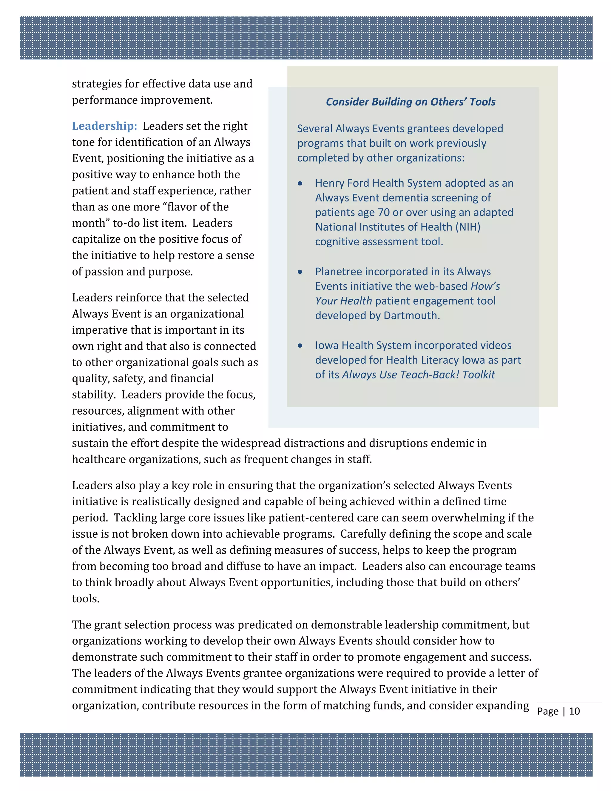 strategies for effective data use and
performance improvement.                           Consider Building on Others’ Tools

Leadership: Leaders set the right            Several Always Events grantees developed
tone for identification of an Always         programs that built on work previously
Event, positioning the initiative as a       completed by other organizations:
positive way to enhance both the
                                                Henry Ford Health System adopted as an
patient and staff experience, rather
                                                 Always Event dementia screening of
than as one more “flavor of the                  patients age 70 or over using an adapted
month” to-do list item. Leaders                  National Institutes of Health (NIH)
capitalize on the positive focus of              cognitive assessment tool.
the initiative to help restore a sense
of passion and purpose.                         Planetree incorporated in its Always
                                                 Events initiative the web-based How’s
Leaders reinforce that the selected              Your Health patient engagement tool
Always Event is an organizational                developed by Dartmouth.
imperative that is important in its
own right and that also is connected          Iowa Health System incorporated videos
to other organizational goals such as           developed for Health Literacy Iowa as part
quality, safety, and financial                  of its Always Use Teach-Back! Toolkit
stability. Leaders provide the focus,
resources, alignment with other
initiatives, and commitment to
sustain the effort despite the widespread distractions and disruptions endemic in
healthcare organizations, such as frequent changes in staff.

Leaders also play a key role in ensuring that the organization’s selected Always Events
initiative is realistically designed and capable of being achieved within a defined time
period. Tackling large core issues like patient-centered care can seem overwhelming if the
issue is not broken down into achievable programs. Carefully defining the scope and scale
of the Always Event, as well as defining measures of success, helps to keep the program
from becoming too broad and diffuse to have an impact. Leaders also can encourage teams
to think broadly about Always Event opportunities, including those that build on others’
tools.

The grant selection process was predicated on demonstrable leadership commitment, but
organizations working to develop their own Always Events should consider how to
demonstrate such commitment to their staff in order to promote engagement and success.
The leaders of the Always Events grantee organizations were required to provide a letter of
commitment indicating that they would support the Always Event initiative in their
organization, contribute resources in the form of matching funds, and consider expanding Page | 10
 