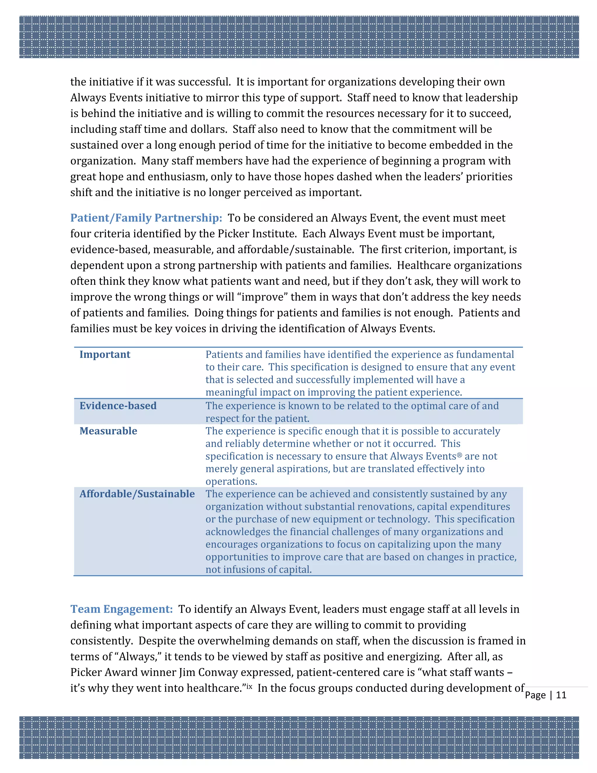 the initiative if it was successful. It is important for organizations developing their own
Always Events initiative to mirror this type of support. Staff need to know that leadership
is behind the initiative and is willing to commit the resources necessary for it to succeed,
including staff time and dollars. Staff also need to know that the commitment will be
sustained over a long enough period of time for the initiative to become embedded in the
organization. Many staff members have had the experience of beginning a program with
great hope and enthusiasm, only to have those hopes dashed when the leaders’ priorities
shift and the initiative is no longer perceived as important.

Patient/Family Partnership: To be considered an Always Event, the event must meet
four criteria identified by the Picker Institute. Each Always Event must be important,
evidence-based, measurable, and affordable/sustainable. The first criterion, important, is
dependent upon a strong partnership with patients and families. Healthcare organizations
often think they know what patients want and need, but if they don’t ask, they will work to
improve the wrong things or will “improve” them in ways that don’t address the key needs
of patients and families. Doing things for patients and families is not enough. Patients and
families must be key voices in driving the identification of Always Events.

 Important              Patients and families have identified the experience as fundamental
                        to their care. This specification is designed to ensure that any event
                        that is selected and successfully implemented will have a
                        meaningful impact on improving the patient experience.
 Evidence-based         The experience is known to be related to the optimal care of and
                        respect for the patient.
 Measurable             The experience is specific enough that it is possible to accurately
                        and reliably determine whether or not it occurred. This
                        specification is necessary to ensure that Always Events® are not
                        merely general aspirations, but are translated effectively into
                        operations.
 Affordable/Sustainable The experience can be achieved and consistently sustained by any
                        organization without substantial renovations, capital expenditures
                        or the purchase of new equipment or technology. This specification
                        acknowledges the financial challenges of many organizations and
                        encourages organizations to focus on capitalizing upon the many
                        opportunities to improve care that are based on changes in practice,
                        not infusions of capital.


Team Engagement: To identify an Always Event, leaders must engage staff at all levels in
defining what important aspects of care they are willing to commit to providing
consistently. Despite the overwhelming demands on staff, when the discussion is framed in
terms of “Always,” it tends to be viewed by staff as positive and energizing. After all, as
Picker Award winner Jim Conway expressed, patient-centered care is “what staff wants –
it’s why they went into healthcare.”ix In the focus groups conducted during development of
                                                                                                 Page | 11
 