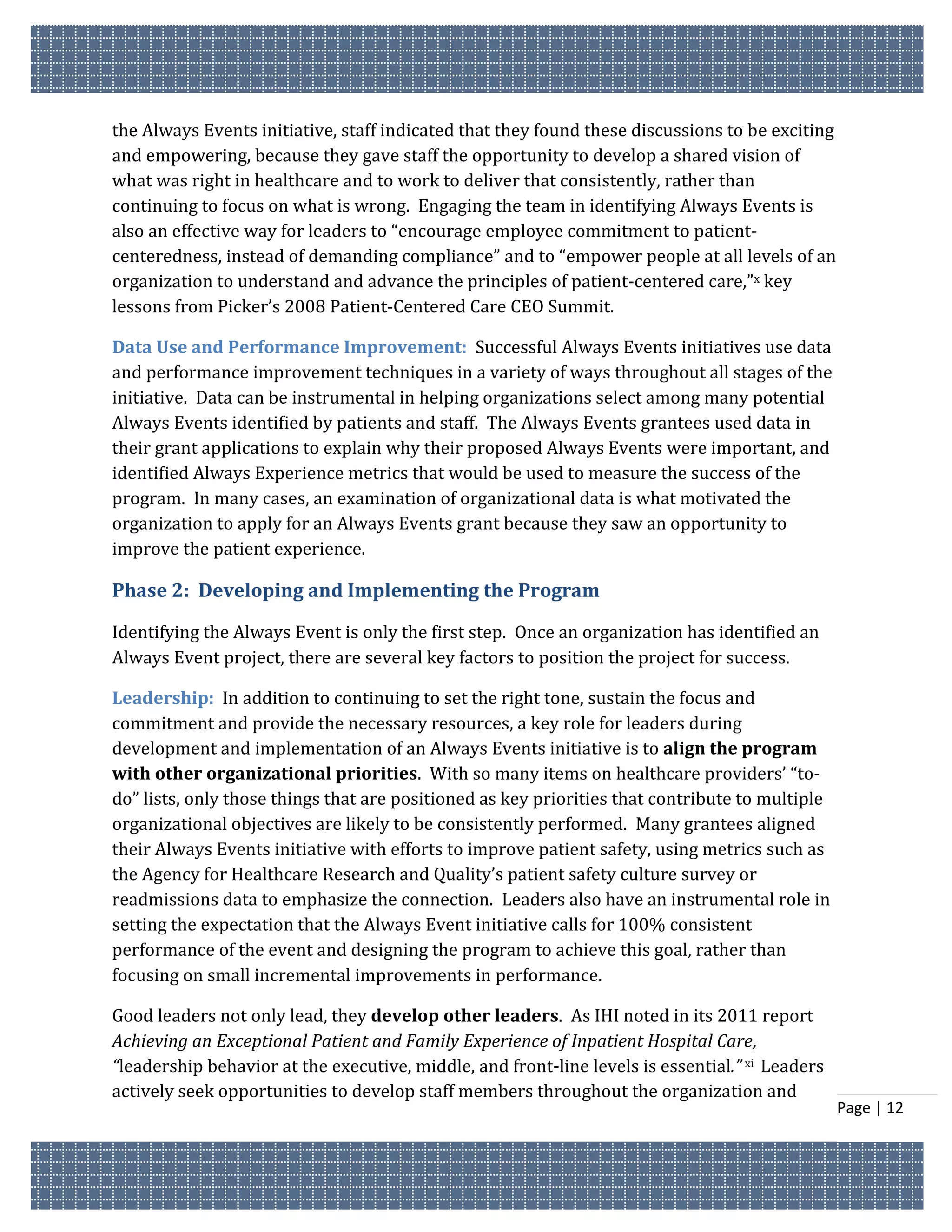 the Always Events initiative, staff indicated that they found these discussions to be exciting
and empowering, because they gave staff the opportunity to develop a shared vision of
what was right in healthcare and to work to deliver that consistently, rather than
continuing to focus on what is wrong. Engaging the team in identifying Always Events is
also an effective way for leaders to “encourage employee commitment to patient-
centeredness, instead of demanding compliance” and to “empower people at all levels of an
organization to understand and advance the principles of patient-centered care,”x key
lessons from Picker’s 2008 Patient-Centered Care CEO Summit.

Data Use and Performance Improvement: Successful Always Events initiatives use data
and performance improvement techniques in a variety of ways throughout all stages of the
initiative. Data can be instrumental in helping organizations select among many potential
Always Events identified by patients and staff. The Always Events grantees used data in
their grant applications to explain why their proposed Always Events were important, and
identified Always Experience metrics that would be used to measure the success of the
program. In many cases, an examination of organizational data is what motivated the
organization to apply for an Always Events grant because they saw an opportunity to
improve the patient experience.

Phase 2: Developing and Implementing the Program

Identifying the Always Event is only the first step. Once an organization has identified an
Always Event project, there are several key factors to position the project for success.

Leadership: In addition to continuing to set the right tone, sustain the focus and
commitment and provide the necessary resources, a key role for leaders during
development and implementation of an Always Events initiative is to align the program
with other organizational priorities. With so many items on healthcare providers’ “to-
do” lists, only those things that are positioned as key priorities that contribute to multiple
organizational objectives are likely to be consistently performed. Many grantees aligned
their Always Events initiative with efforts to improve patient safety, using metrics such as
the Agency for Healthcare Research and Quality’s patient safety culture survey or
readmissions data to emphasize the connection. Leaders also have an instrumental role in
setting the expectation that the Always Event initiative calls for 100% consistent
performance of the event and designing the program to achieve this goal, rather than
focusing on small incremental improvements in performance.

Good leaders not only lead, they develop other leaders. As IHI noted in its 2011 report
Achieving an Exceptional Patient and Family Experience of Inpatient Hospital Care,
“leadership behavior at the executive, middle, and front-line levels is essential.” xi Leaders
actively seek opportunities to develop staff members throughout the organization and
                                                                                                 Page | 12
 