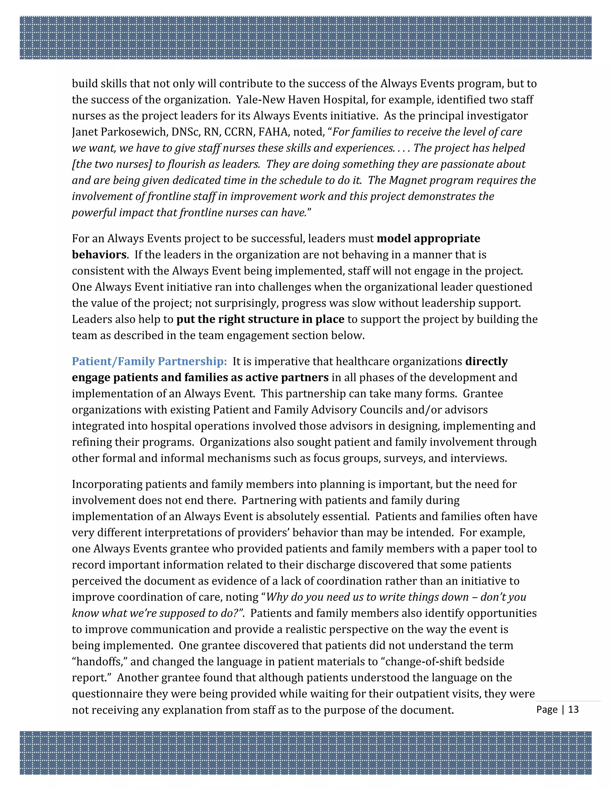 build skills that not only will contribute to the success of the Always Events program, but to
the success of the organization. Yale-New Haven Hospital, for example, identified two staff
nurses as the project leaders for its Always Events initiative. As the principal investigator
Janet Parkosewich, DNSc, RN, CCRN, FAHA, noted, “For families to receive the level of care
we want, we have to give staff nurses these skills and experiences. . . . The project has helped
[the two nurses] to flourish as leaders. They are doing something they are passionate about
and are being given dedicated time in the schedule to do it. The Magnet program requires the
involvement of frontline staff in improvement work and this project demonstrates the
powerful impact that frontline nurses can have.”

For an Always Events project to be successful, leaders must model appropriate
behaviors. If the leaders in the organization are not behaving in a manner that is
consistent with the Always Event being implemented, staff will not engage in the project.
One Always Event initiative ran into challenges when the organizational leader questioned
the value of the project; not surprisingly, progress was slow without leadership support.
Leaders also help to put the right structure in place to support the project by building the
team as described in the team engagement section below.

Patient/Family Partnership: It is imperative that healthcare organizations directly
engage patients and families as active partners in all phases of the development and
implementation of an Always Event. This partnership can take many forms. Grantee
organizations with existing Patient and Family Advisory Councils and/or advisors
integrated into hospital operations involved those advisors in designing, implementing and
refining their programs. Organizations also sought patient and family involvement through
other formal and informal mechanisms such as focus groups, surveys, and interviews.

Incorporating patients and family members into planning is important, but the need for
involvement does not end there. Partnering with patients and family during
implementation of an Always Event is absolutely essential. Patients and families often have
very different interpretations of providers’ behavior than may be intended. For example,
one Always Events grantee who provided patients and family members with a paper tool to
record important information related to their discharge discovered that some patients
perceived the document as evidence of a lack of coordination rather than an initiative to
improve coordination of care, noting “Why do you need us to write things down – don’t you
know what we’re supposed to do?”. Patients and family members also identify opportunities
to improve communication and provide a realistic perspective on the way the event is
being implemented. One grantee discovered that patients did not understand the term
“handoffs,” and changed the language in patient materials to “change-of-shift bedside
report.” Another grantee found that although patients understood the language on the
questionnaire they were being provided while waiting for their outpatient visits, they were
not receiving any explanation from staff as to the purpose of the document.                 Page | 13
 