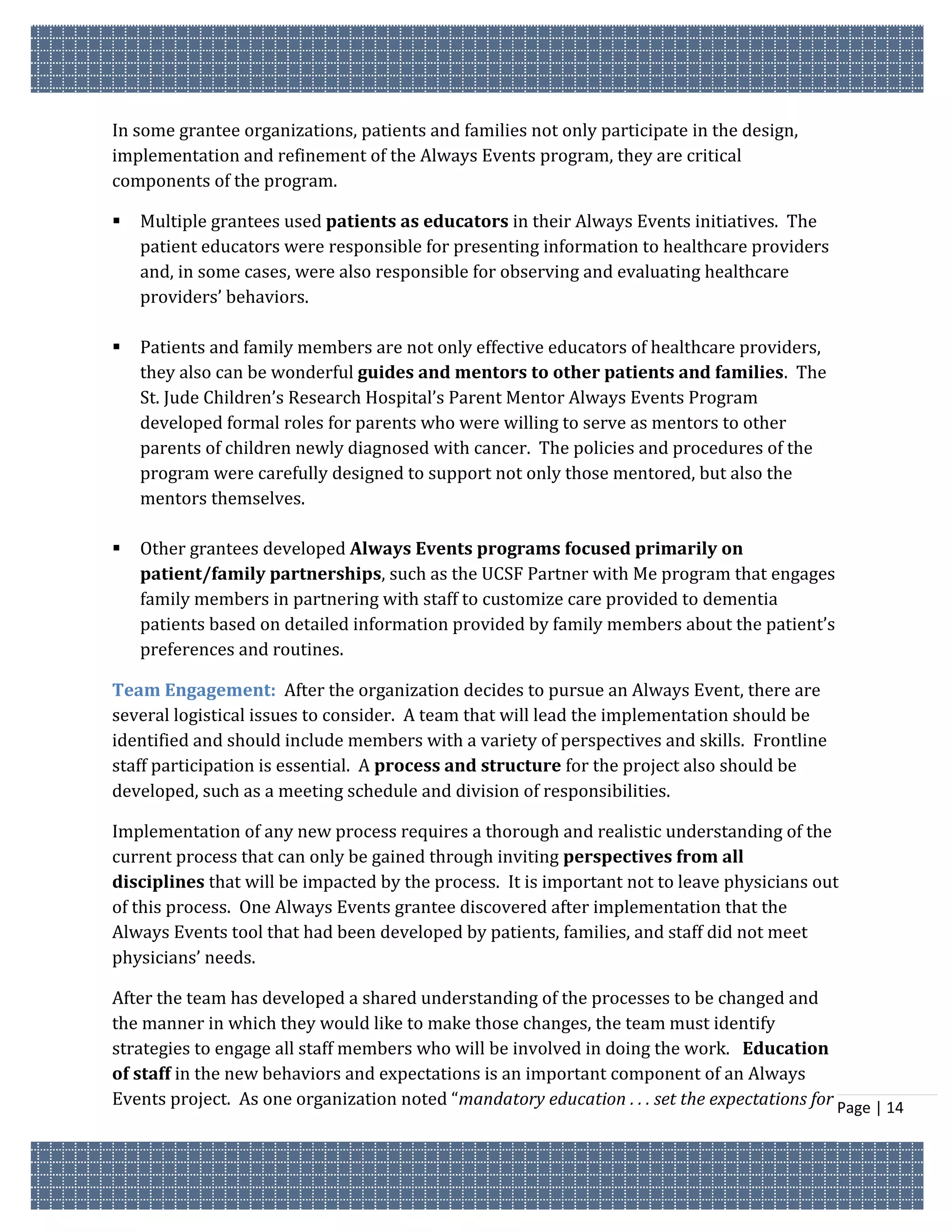 In some grantee organizations, patients and families not only participate in the design,
implementation and refinement of the Always Events program, they are critical
components of the program.

   Multiple grantees used patients as educators in their Always Events initiatives. The
    patient educators were responsible for presenting information to healthcare providers
    and, in some cases, were also responsible for observing and evaluating healthcare
    providers’ behaviors.

   Patients and family members are not only effective educators of healthcare providers,
    they also can be wonderful guides and mentors to other patients and families. The
    St. Jude Children’s Research Hospital’s Parent Mentor Always Events Program
    developed formal roles for parents who were willing to serve as mentors to other
    parents of children newly diagnosed with cancer. The policies and procedures of the
    program were carefully designed to support not only those mentored, but also the
    mentors themselves.

   Other grantees developed Always Events programs focused primarily on
    patient/family partnerships, such as the UCSF Partner with Me program that engages
    family members in partnering with staff to customize care provided to dementia
    patients based on detailed information provided by family members about the patient’s
    preferences and routines.

Team Engagement: After the organization decides to pursue an Always Event, there are
several logistical issues to consider. A team that will lead the implementation should be
identified and should include members with a variety of perspectives and skills. Frontline
staff participation is essential. A process and structure for the project also should be
developed, such as a meeting schedule and division of responsibilities.

Implementation of any new process requires a thorough and realistic understanding of the
current process that can only be gained through inviting perspectives from all
disciplines that will be impacted by the process. It is important not to leave physicians out
of this process. One Always Events grantee discovered after implementation that the
Always Events tool that had been developed by patients, families, and staff did not meet
physicians’ needs.

After the team has developed a shared understanding of the processes to be changed and
the manner in which they would like to make those changes, the team must identify
strategies to engage all staff members who will be involved in doing the work. Education
of staff in the new behaviors and expectations is an important component of an Always
Events project. As one organization noted “mandatory education . . . set the expectations for Page | 14
 