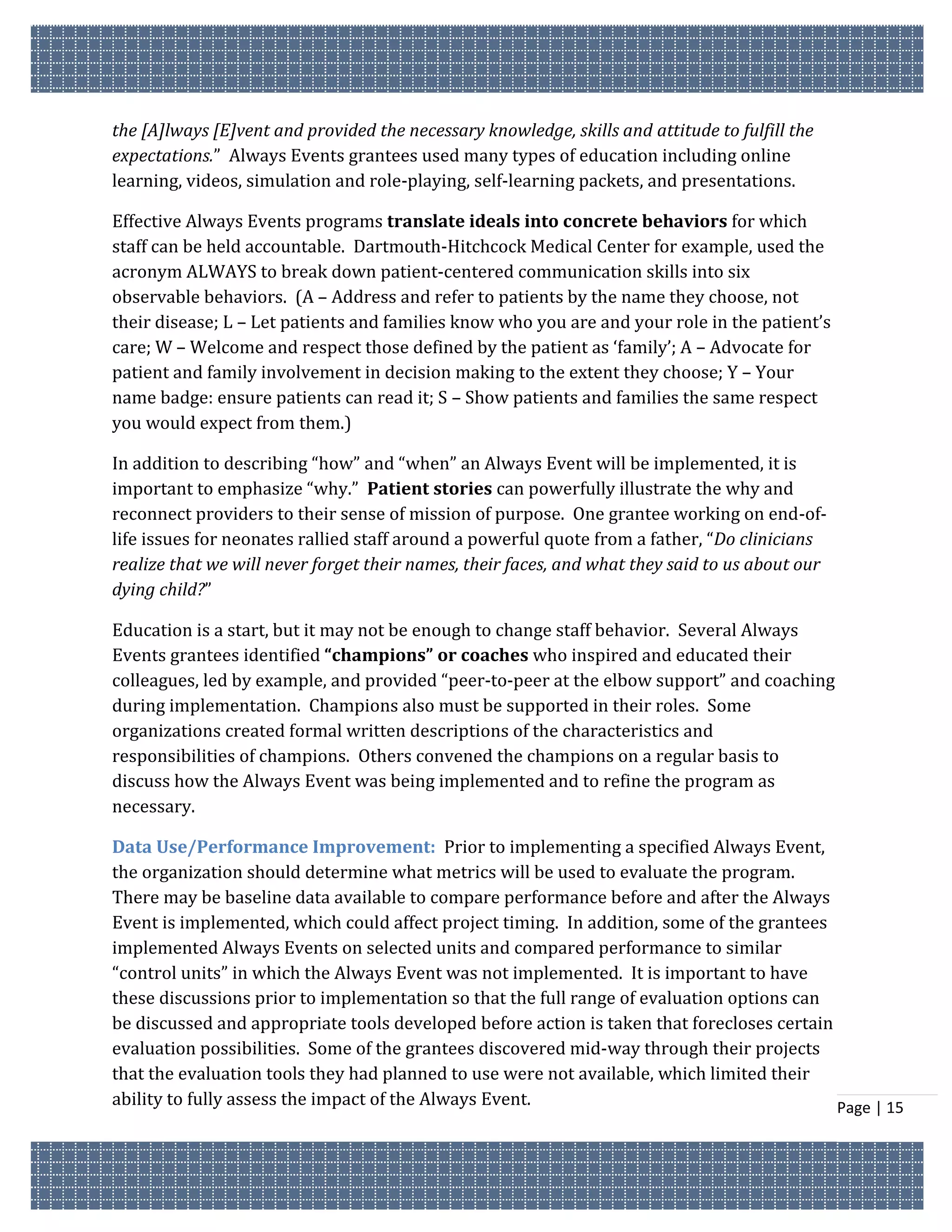 the [A]lways [E]vent and provided the necessary knowledge, skills and attitude to fulfill the
expectations.” Always Events grantees used many types of education including online
learning, videos, simulation and role-playing, self-learning packets, and presentations.

Effective Always Events programs translate ideals into concrete behaviors for which
staff can be held accountable. Dartmouth-Hitchcock Medical Center for example, used the
acronym ALWAYS to break down patient-centered communication skills into six
observable behaviors. (A – Address and refer to patients by the name they choose, not
their disease; L – Let patients and families know who you are and your role in the patient’s
care; W – Welcome and respect those defined by the patient as ‘family’; A – Advocate for
patient and family involvement in decision making to the extent they choose; Y – Your
name badge: ensure patients can read it; S – Show patients and families the same respect
you would expect from them.)

In addition to describing “how” and “when” an Always Event will be implemented, it is
important to emphasize “why.” Patient stories can powerfully illustrate the why and
reconnect providers to their sense of mission of purpose. One grantee working on end-of-
life issues for neonates rallied staff around a powerful quote from a father, “Do clinicians
realize that we will never forget their names, their faces, and what they said to us about our
dying child?”

Education is a start, but it may not be enough to change staff behavior. Several Always
Events grantees identified “champions” or coaches who inspired and educated their
colleagues, led by example, and provided “peer-to-peer at the elbow support” and coaching
during implementation. Champions also must be supported in their roles. Some
organizations created formal written descriptions of the characteristics and
responsibilities of champions. Others convened the champions on a regular basis to
discuss how the Always Event was being implemented and to refine the program as
necessary.

Data Use/Performance Improvement: Prior to implementing a specified Always Event,
the organization should determine what metrics will be used to evaluate the program.
There may be baseline data available to compare performance before and after the Always
Event is implemented, which could affect project timing. In addition, some of the grantees
implemented Always Events on selected units and compared performance to similar
“control units” in which the Always Event was not implemented. It is important to have
these discussions prior to implementation so that the full range of evaluation options can
be discussed and appropriate tools developed before action is taken that forecloses certain
evaluation possibilities. Some of the grantees discovered mid-way through their projects
that the evaluation tools they had planned to use were not available, which limited their
ability to fully assess the impact of the Always Event.                                     Page | 15
 
