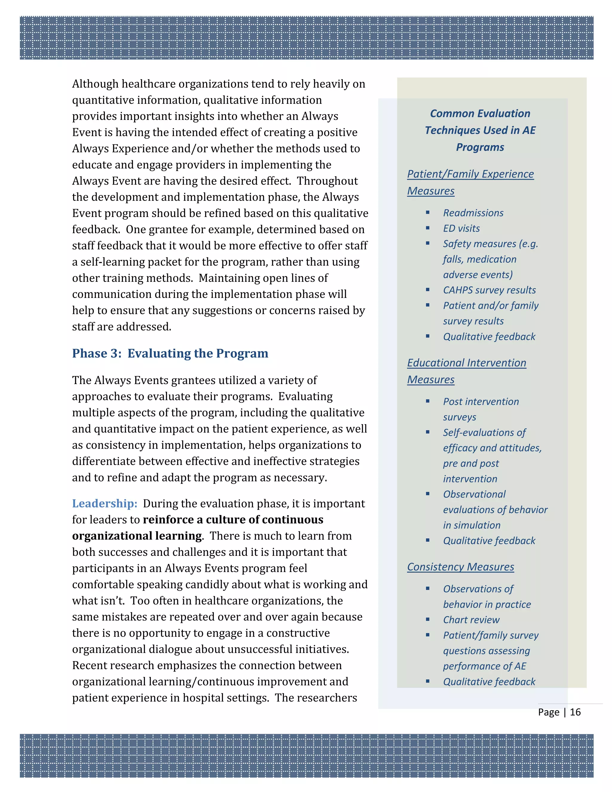 Although healthcare organizations tend to rely heavily on
quantitative information, qualitative information
provides important insights into whether an Always                  Common Evaluation
Event is having the intended effect of creating a positive         Techniques Used in AE
Always Experience and/or whether the methods used to                     Programs
educate and engage providers in implementing the
                                                                Patient/Family Experience
Always Event are having the desired effect. Throughout
                                                                Measures
the development and implementation phase, the Always
Event program should be refined based on this qualitative             Readmissions
feedback. One grantee for example, determined based on                ED visits
staff feedback that it would be more effective to offer staff         Safety measures (e.g.
a self-learning packet for the program, rather than using              falls, medication
other training methods. Maintaining open lines of                      adverse events)
communication during the implementation phase will                    CAHPS survey results
help to ensure that any suggestions or concerns raised by             Patient and/or family
                                                                       survey results
staff are addressed.
                                                                      Qualitative feedback
Phase 3: Evaluating the Program
                                                                Educational Intervention
The Always Events grantees utilized a variety of                Measures
approaches to evaluate their programs. Evaluating                     Post intervention
multiple aspects of the program, including the qualitative             surveys
and quantitative impact on the patient experience, as well            Self-evaluations of
as consistency in implementation, helps organizations to               efficacy and attitudes,
differentiate between effective and ineffective strategies             pre and post
and to refine and adapt the program as necessary.                      intervention
                                                                      Observational
Leadership: During the evaluation phase, it is important               evaluations of behavior
for leaders to reinforce a culture of continuous                       in simulation
organizational learning. There is much to learn from                  Qualitative feedback
both successes and challenges and it is important that
participants in an Always Events program feel                   Consistency Measures
comfortable speaking candidly about what is working and               Observations of
what isn’t. Too often in healthcare organizations, the                 behavior in practice
same mistakes are repeated over and over again because                Chart review
there is no opportunity to engage in a constructive                   Patient/family survey
organizational dialogue about unsuccessful initiatives.                questions assessing
Recent research emphasizes the connection between                      performance of AE
organizational learning/continuous improvement and                    Qualitative feedback
patient experience in hospital settings. The researchers
                                                                                            Page | 16
 