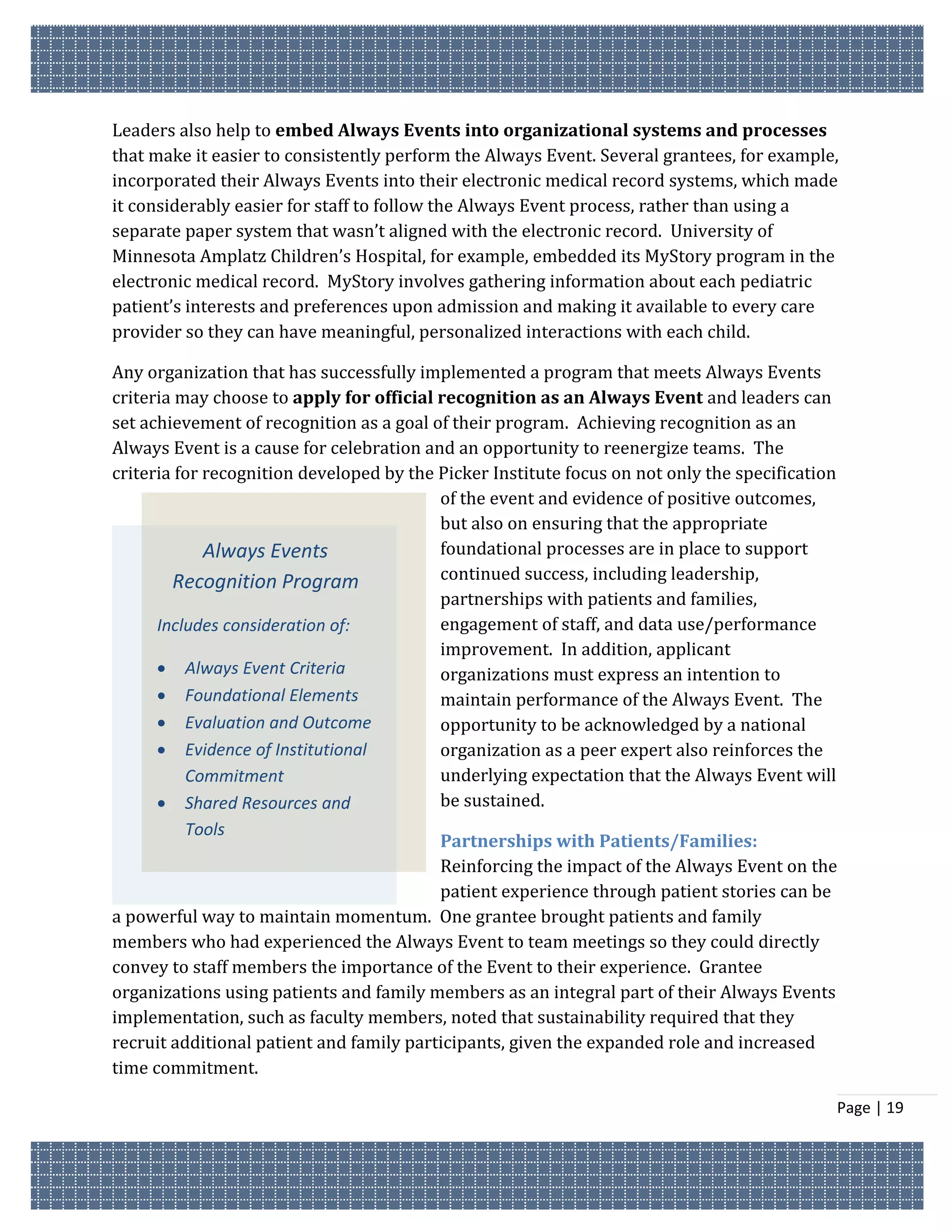 Leaders also help to embed Always Events into organizational systems and processes
that make it easier to consistently perform the Always Event. Several grantees, for example,
incorporated their Always Events into their electronic medical record systems, which made
it considerably easier for staff to follow the Always Event process, rather than using a
separate paper system that wasn’t aligned with the electronic record. University of
Minnesota Amplatz Children’s Hospital, for example, embedded its MyStory program in the
electronic medical record. MyStory involves gathering information about each pediatric
patient’s interests and preferences upon admission and making it available to every care
provider so they can have meaningful, personalized interactions with each child.

Any organization that has successfully implemented a program that meets Always Events
criteria may choose to apply for official recognition as an Always Event and leaders can
set achievement of recognition as a goal of their program. Achieving recognition as an
Always Event is a cause for celebration and an opportunity to reenergize teams. The
criteria for recognition developed by the Picker Institute focus on not only the specification
                                          of the event and evidence of positive outcomes,
                                          but also on ensuring that the appropriate
             Always Events                foundational processes are in place to support
        Recognition Program               continued success, including leadership,
                                          partnerships with patients and families,
      Includes consideration of:          engagement of staff, and data use/performance
                                          improvement. In addition, applicant
       Always Event Criteria             organizations must express an intention to
       Foundational Elements             maintain performance of the Always Event. The
       Evaluation and Outcome            opportunity to be acknowledged by a national
       Evidence of Institutional         organization as a peer expert also reinforces the
          Commitment                      underlying expectation that the Always Event will
       Shared Resources and              be sustained.
         Tools
                                          Partnerships with Patients/Families:
                                          Reinforcing the impact of the Always Event on the
                                          patient experience through patient stories can be
a powerful way to maintain momentum. One grantee brought patients and family
members who had experienced the Always Event to team meetings so they could directly
convey to staff members the importance of the Event to their experience. Grantee
organizations using patients and family members as an integral part of their Always Events
implementation, such as faculty members, noted that sustainability required that they
recruit additional patient and family participants, given the expanded role and increased
time commitment.

                                                                                                 Page | 19
 