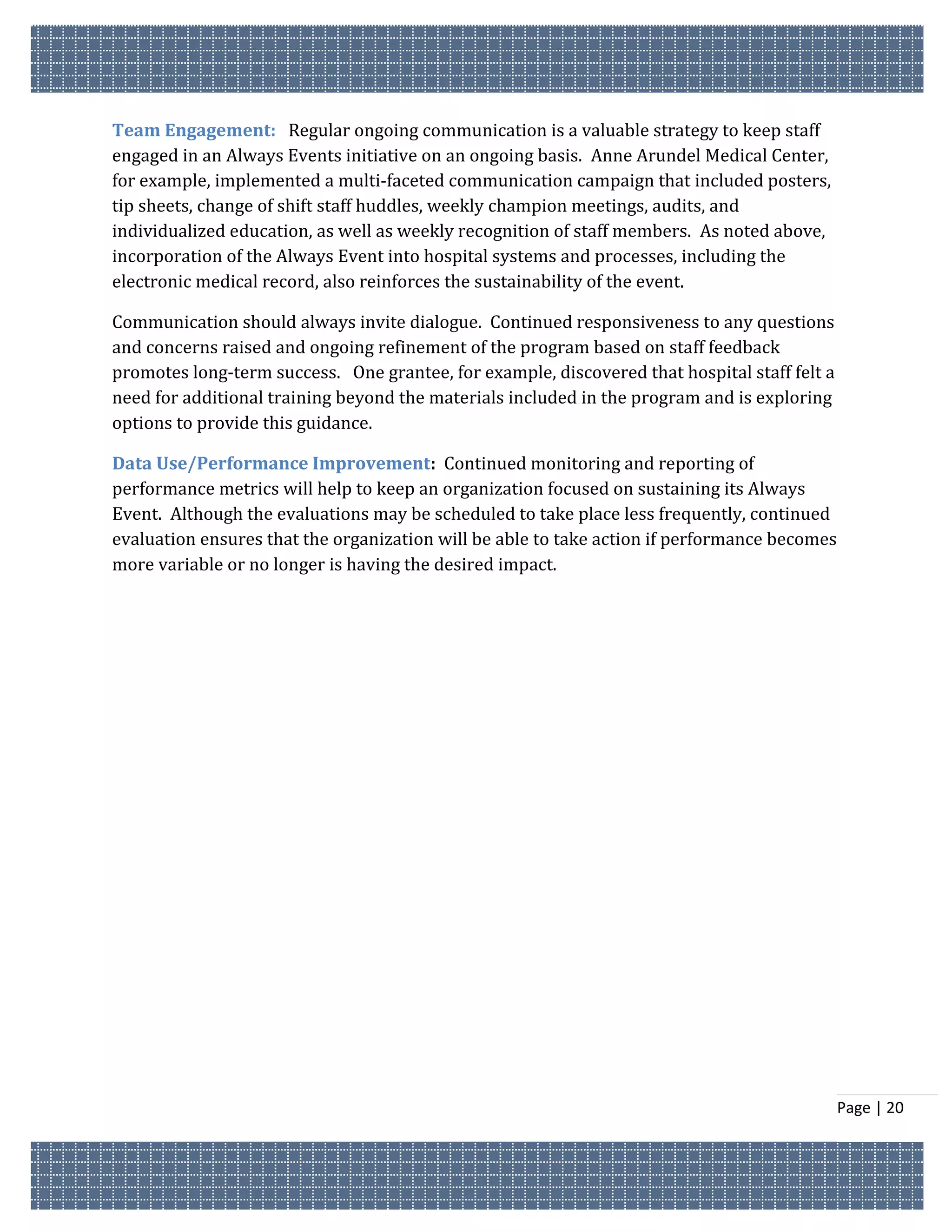Team Engagement: Regular ongoing communication is a valuable strategy to keep staff
engaged in an Always Events initiative on an ongoing basis. Anne Arundel Medical Center,
for example, implemented a multi-faceted communication campaign that included posters,
tip sheets, change of shift staff huddles, weekly champion meetings, audits, and
individualized education, as well as weekly recognition of staff members. As noted above,
incorporation of the Always Event into hospital systems and processes, including the
electronic medical record, also reinforces the sustainability of the event.

Communication should always invite dialogue. Continued responsiveness to any questions
and concerns raised and ongoing refinement of the program based on staff feedback
promotes long-term success. One grantee, for example, discovered that hospital staff felt a
need for additional training beyond the materials included in the program and is exploring
options to provide this guidance.

Data Use/Performance Improvement: Continued monitoring and reporting of
performance metrics will help to keep an organization focused on sustaining its Always
Event. Although the evaluations may be scheduled to take place less frequently, continued
evaluation ensures that the organization will be able to take action if performance becomes
more variable or no longer is having the desired impact.




                                                                                              Page | 20
 