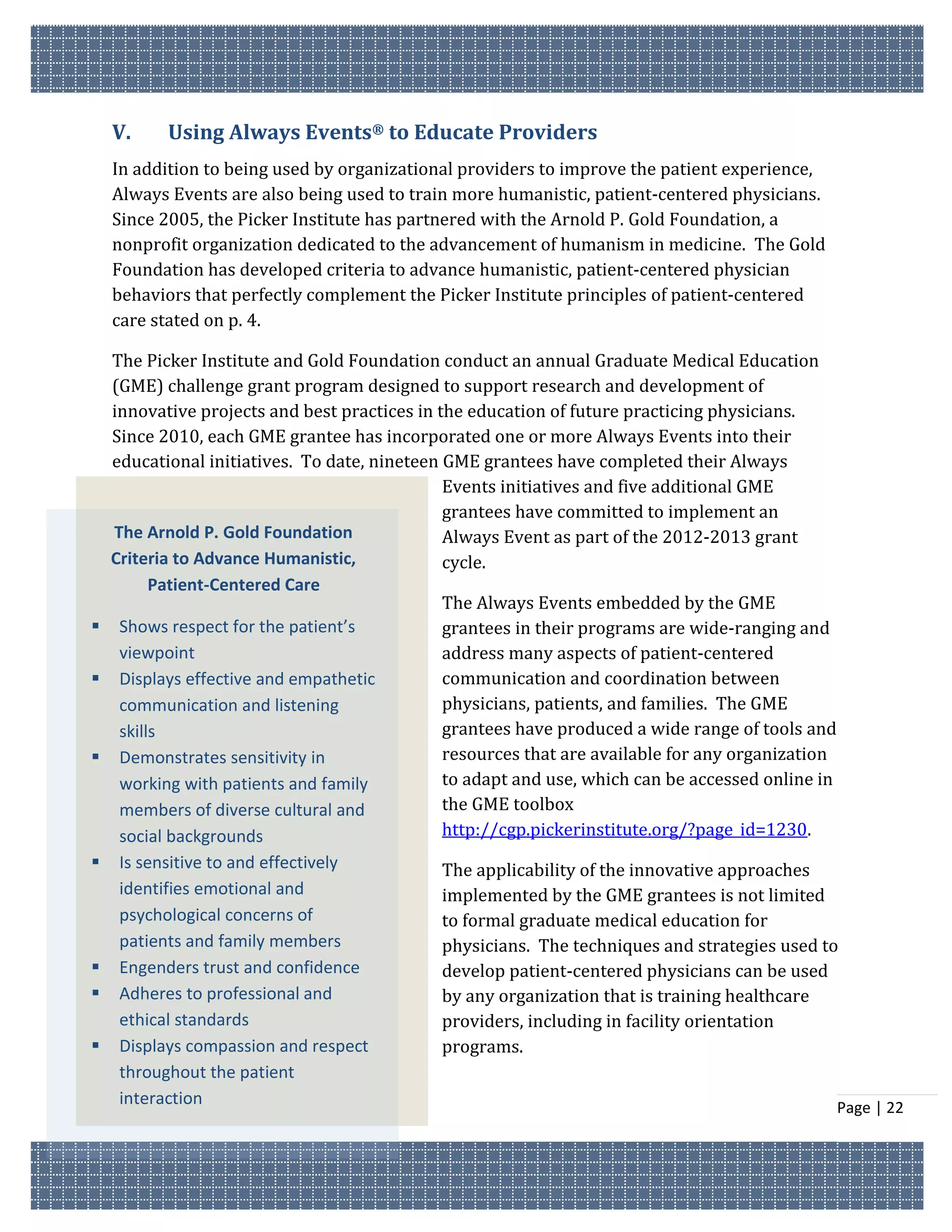 V.    Using Always Events® to Educate Providers
    In addition to being used by organizational providers to improve the patient experience,
    Always Events are also being used to train more humanistic, patient-centered physicians.
    Since 2005, the Picker Institute has partnered with the Arnold P. Gold Foundation, a
    nonprofit organization dedicated to the advancement of humanism in medicine. The Gold
    Foundation has developed criteria to advance humanistic, patient-centered physician
    behaviors that perfectly complement the Picker Institute principles of patient-centered
    care stated on p. 4.

  The Picker Institute and Gold Foundation conduct an annual Graduate Medical Education
  (GME) challenge grant program designed to support research and development of
  innovative projects and best practices in the education of future practicing physicians.
  Since 2010, each GME grantee has incorporated one or more Always Events into their
  educational initiatives. To date, nineteen GME grantees have completed their Always
                                             Events initiatives and five additional GME
                                             grantees have committed to implement an
  The Arnold P. Gold Foundation              Always Event as part of the 2012-2013 grant
  Criteria to Advance Humanistic,            cycle.
        Patient-Centered Care
                                             The Always Events embedded by the GME
 Shows respect for the patient’s            grantees in their programs are wide-ranging and
   viewpoint                                 address many aspects of patient-centered
 Displays effective and empathetic          communication and coordination between
   communication and listening               physicians, patients, and families. The GME
   skills                                    grantees have produced a wide range of tools and
 Demonstrates sensitivity in                resources that are available for any organization
   working with patients and family          to adapt and use, which can be accessed online in
   members of diverse cultural and           the GME toolbox
   social backgrounds                        http://cgp.pickerinstitute.org/?page_id=1230.
   Is sensitive to and effectively         The applicability of the innovative approaches
    identifies emotional and                implemented by the GME grantees is not limited
    psychological concerns of               to formal graduate medical education for
    patients and family members             physicians. The techniques and strategies used to
   Engenders trust and confidence          develop patient-centered physicians can be used
   Adheres to professional and             by any organization that is training healthcare
    ethical standards                       providers, including in facility orientation
   Displays compassion and respect         programs.
    throughout the patient
    interaction                                                                                  Page | 22
 