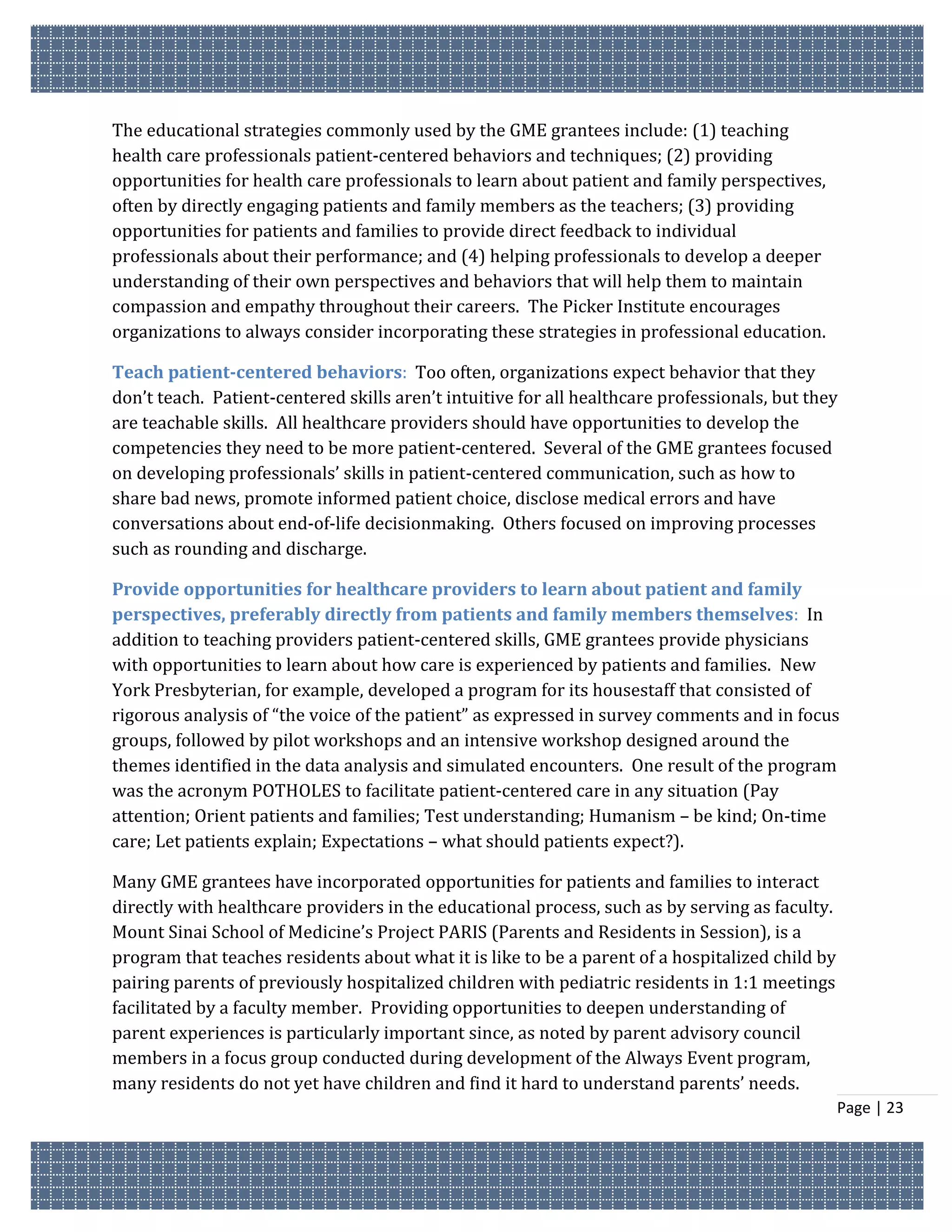 The educational strategies commonly used by the GME grantees include: (1) teaching
health care professionals patient-centered behaviors and techniques; (2) providing
opportunities for health care professionals to learn about patient and family perspectives,
often by directly engaging patients and family members as the teachers; (3) providing
opportunities for patients and families to provide direct feedback to individual
professionals about their performance; and (4) helping professionals to develop a deeper
understanding of their own perspectives and behaviors that will help them to maintain
compassion and empathy throughout their careers. The Picker Institute encourages
organizations to always consider incorporating these strategies in professional education.

Teach patient-centered behaviors: Too often, organizations expect behavior that they
don’t teach. Patient-centered skills aren’t intuitive for all healthcare professionals, but they
are teachable skills. All healthcare providers should have opportunities to develop the
competencies they need to be more patient-centered. Several of the GME grantees focused
on developing professionals’ skills in patient-centered communication, such as how to
share bad news, promote informed patient choice, disclose medical errors and have
conversations about end-of-life decisionmaking. Others focused on improving processes
such as rounding and discharge.

Provide opportunities for healthcare providers to learn about patient and family
perspectives, preferably directly from patients and family members themselves: In
addition to teaching providers patient-centered skills, GME grantees provide physicians
with opportunities to learn about how care is experienced by patients and families. New
York Presbyterian, for example, developed a program for its housestaff that consisted of
rigorous analysis of “the voice of the patient” as expressed in survey comments and in focus
groups, followed by pilot workshops and an intensive workshop designed around the
themes identified in the data analysis and simulated encounters. One result of the program
was the acronym POTHOLES to facilitate patient-centered care in any situation (Pay
attention; Orient patients and families; Test understanding; Humanism – be kind; On-time
care; Let patients explain; Expectations – what should patients expect?).

Many GME grantees have incorporated opportunities for patients and families to interact
directly with healthcare providers in the educational process, such as by serving as faculty.
Mount Sinai School of Medicine’s Project PARIS (Parents and Residents in Session), is a
program that teaches residents about what it is like to be a parent of a hospitalized child by
pairing parents of previously hospitalized children with pediatric residents in 1:1 meetings
facilitated by a faculty member. Providing opportunities to deepen understanding of
parent experiences is particularly important since, as noted by parent advisory council
members in a focus group conducted during development of the Always Event program,
many residents do not yet have children and find it hard to understand parents’ needs.
                                                                                                 Page | 23
 