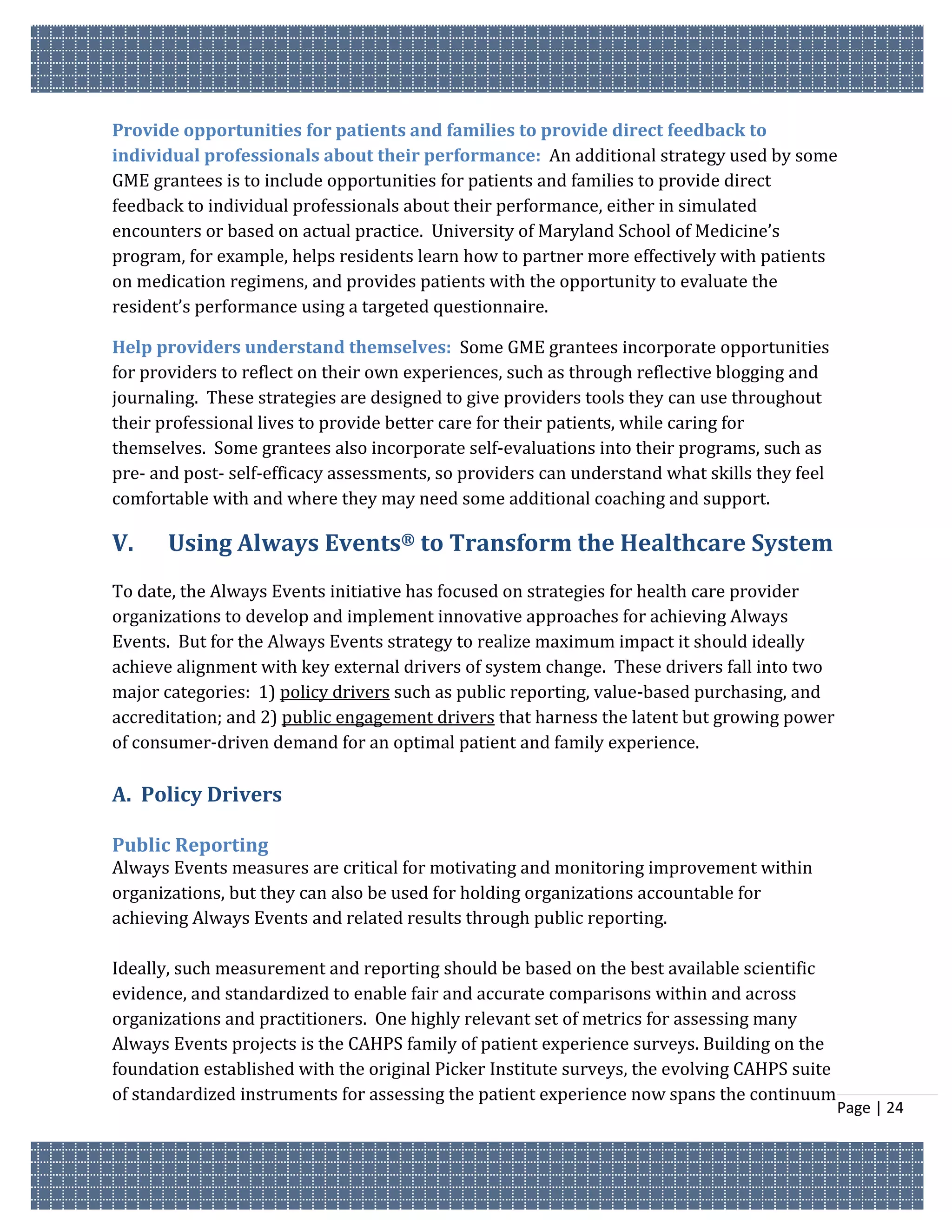 Provide opportunities for patients and families to provide direct feedback to
individual professionals about their performance: An additional strategy used by some
GME grantees is to include opportunities for patients and families to provide direct
feedback to individual professionals about their performance, either in simulated
encounters or based on actual practice. University of Maryland School of Medicine’s
program, for example, helps residents learn how to partner more effectively with patients
on medication regimens, and provides patients with the opportunity to evaluate the
resident’s performance using a targeted questionnaire.

Help providers understand themselves: Some GME grantees incorporate opportunities
for providers to reflect on their own experiences, such as through reflective blogging and
journaling. These strategies are designed to give providers tools they can use throughout
their professional lives to provide better care for their patients, while caring for
themselves. Some grantees also incorporate self-evaluations into their programs, such as
pre- and post- self-efficacy assessments, so providers can understand what skills they feel
comfortable with and where they may need some additional coaching and support.

V.     Using Always Events® to Transform the Healthcare System
To date, the Always Events initiative has focused on strategies for health care provider
organizations to develop and implement innovative approaches for achieving Always
Events. But for the Always Events strategy to realize maximum impact it should ideally
achieve alignment with key external drivers of system change. These drivers fall into two
major categories: 1) policy drivers such as public reporting, value-based purchasing, and
accreditation; and 2) public engagement drivers that harness the latent but growing power
of consumer-driven demand for an optimal patient and family experience.

A. Policy Drivers

Public Reporting
Always Events measures are critical for motivating and monitoring improvement within
organizations, but they can also be used for holding organizations accountable for
achieving Always Events and related results through public reporting.

Ideally, such measurement and reporting should be based on the best available scientific
evidence, and standardized to enable fair and accurate comparisons within and across
organizations and practitioners. One highly relevant set of metrics for assessing many
Always Events projects is the CAHPS family of patient experience surveys. Building on the
foundation established with the original Picker Institute surveys, the evolving CAHPS suite
of standardized instruments for assessing the patient experience now spans the continuum
                                                                                              Page | 24
 