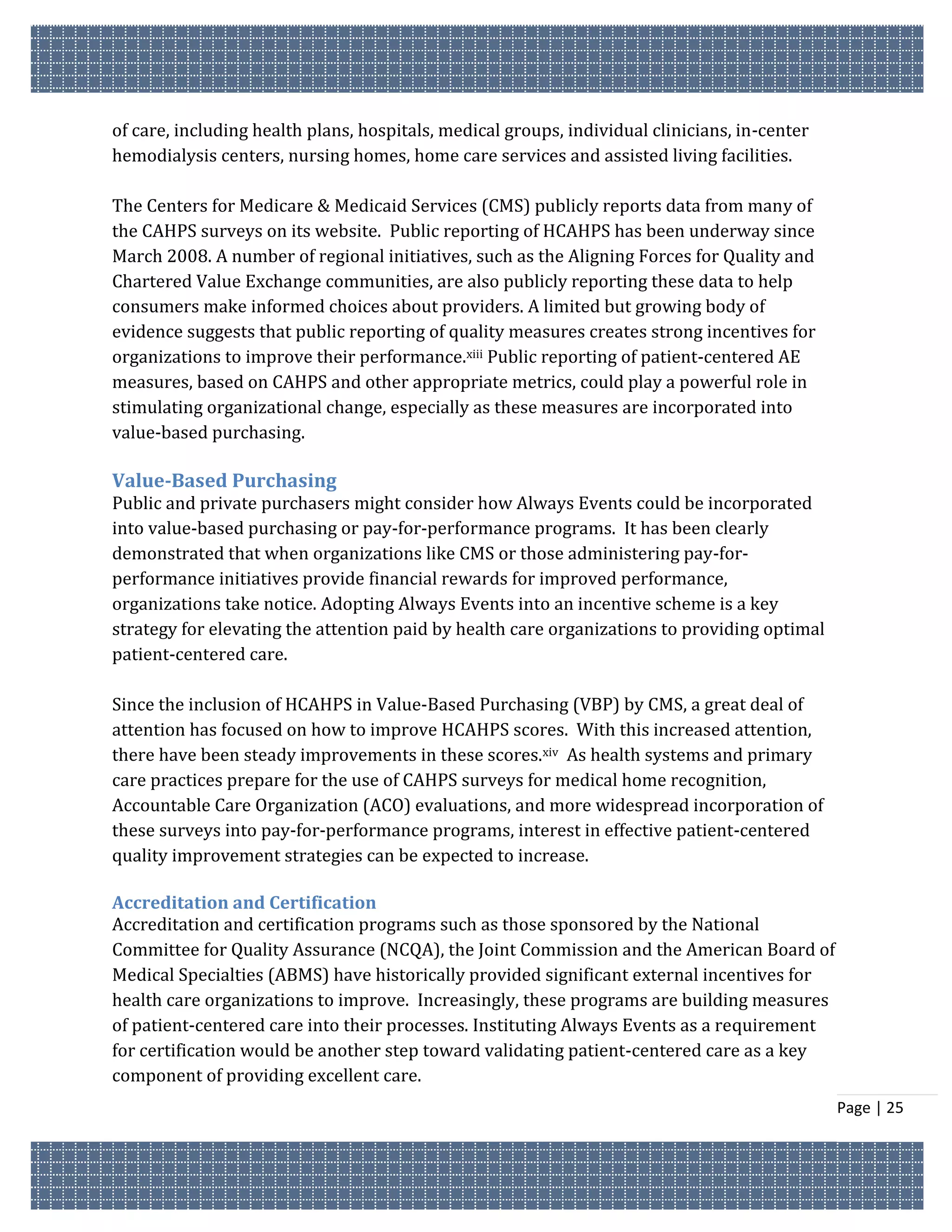 of care, including health plans, hospitals, medical groups, individual clinicians, in-center
hemodialysis centers, nursing homes, home care services and assisted living facilities.

The Centers for Medicare & Medicaid Services (CMS) publicly reports data from many of
the CAHPS surveys on its website. Public reporting of HCAHPS has been underway since
March 2008. A number of regional initiatives, such as the Aligning Forces for Quality and
Chartered Value Exchange communities, are also publicly reporting these data to help
consumers make informed choices about providers. A limited but growing body of
evidence suggests that public reporting of quality measures creates strong incentives for
organizations to improve their performance.xiii Public reporting of patient-centered AE
measures, based on CAHPS and other appropriate metrics, could play a powerful role in
stimulating organizational change, especially as these measures are incorporated into
value-based purchasing.

Value-Based Purchasing
Public and private purchasers might consider how Always Events could be incorporated
into value-based purchasing or pay-for-performance programs. It has been clearly
demonstrated that when organizations like CMS or those administering pay-for-
performance initiatives provide financial rewards for improved performance,
organizations take notice. Adopting Always Events into an incentive scheme is a key
strategy for elevating the attention paid by health care organizations to providing optimal
patient-centered care.

Since the inclusion of HCAHPS in Value-Based Purchasing (VBP) by CMS, a great deal of
attention has focused on how to improve HCAHPS scores. With this increased attention,
there have been steady improvements in these scores.xiv As health systems and primary
care practices prepare for the use of CAHPS surveys for medical home recognition,
Accountable Care Organization (ACO) evaluations, and more widespread incorporation of
these surveys into pay-for-performance programs, interest in effective patient-centered
quality improvement strategies can be expected to increase.

Accreditation and Certification
Accreditation and certification programs such as those sponsored by the National
Committee for Quality Assurance (NCQA), the Joint Commission and the American Board of
Medical Specialties (ABMS) have historically provided significant external incentives for
health care organizations to improve. Increasingly, these programs are building measures
of patient-centered care into their processes. Instituting Always Events as a requirement
for certification would be another step toward validating patient-centered care as a key
component of providing excellent care.
                                                                                               Page | 25
 