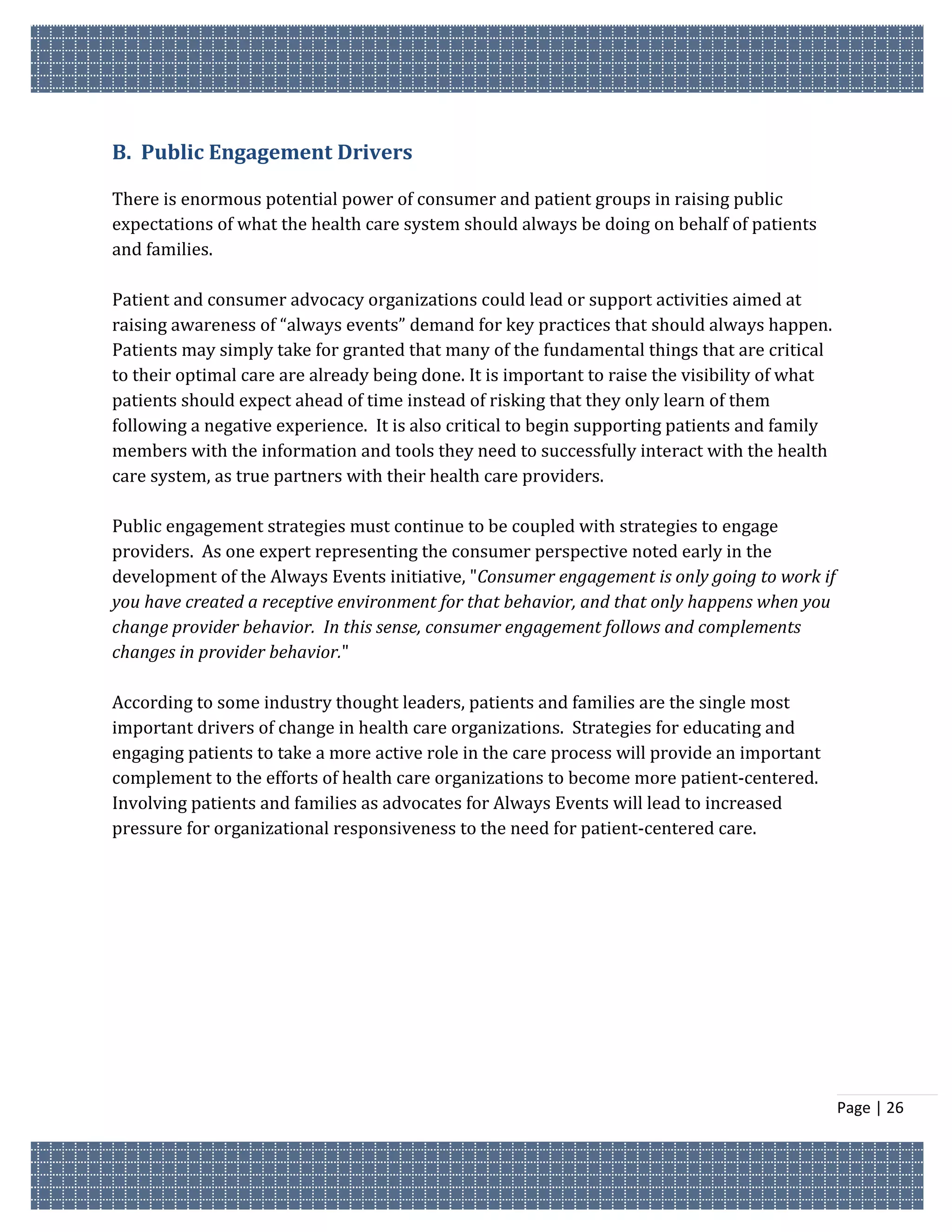B. Public Engagement Drivers

There is enormous potential power of consumer and patient groups in raising public
expectations of what the health care system should always be doing on behalf of patients
and families.

Patient and consumer advocacy organizations could lead or support activities aimed at
raising awareness of “always events” demand for key practices that should always happen.
Patients may simply take for granted that many of the fundamental things that are critical
to their optimal care are already being done. It is important to raise the visibility of what
patients should expect ahead of time instead of risking that they only learn of them
following a negative experience. It is also critical to begin supporting patients and family
members with the information and tools they need to successfully interact with the health
care system, as true partners with their health care providers.

Public engagement strategies must continue to be coupled with strategies to engage
providers. As one expert representing the consumer perspective noted early in the
development of the Always Events initiative, "Consumer engagement is only going to work if
you have created a receptive environment for that behavior, and that only happens when you
change provider behavior. In this sense, consumer engagement follows and complements
changes in provider behavior."

According to some industry thought leaders, patients and families are the single most
important drivers of change in health care organizations. Strategies for educating and
engaging patients to take a more active role in the care process will provide an important
complement to the efforts of health care organizations to become more patient-centered.
Involving patients and families as advocates for Always Events will lead to increased
pressure for organizational responsiveness to the need for patient-centered care.




                                                                                                Page | 26
 