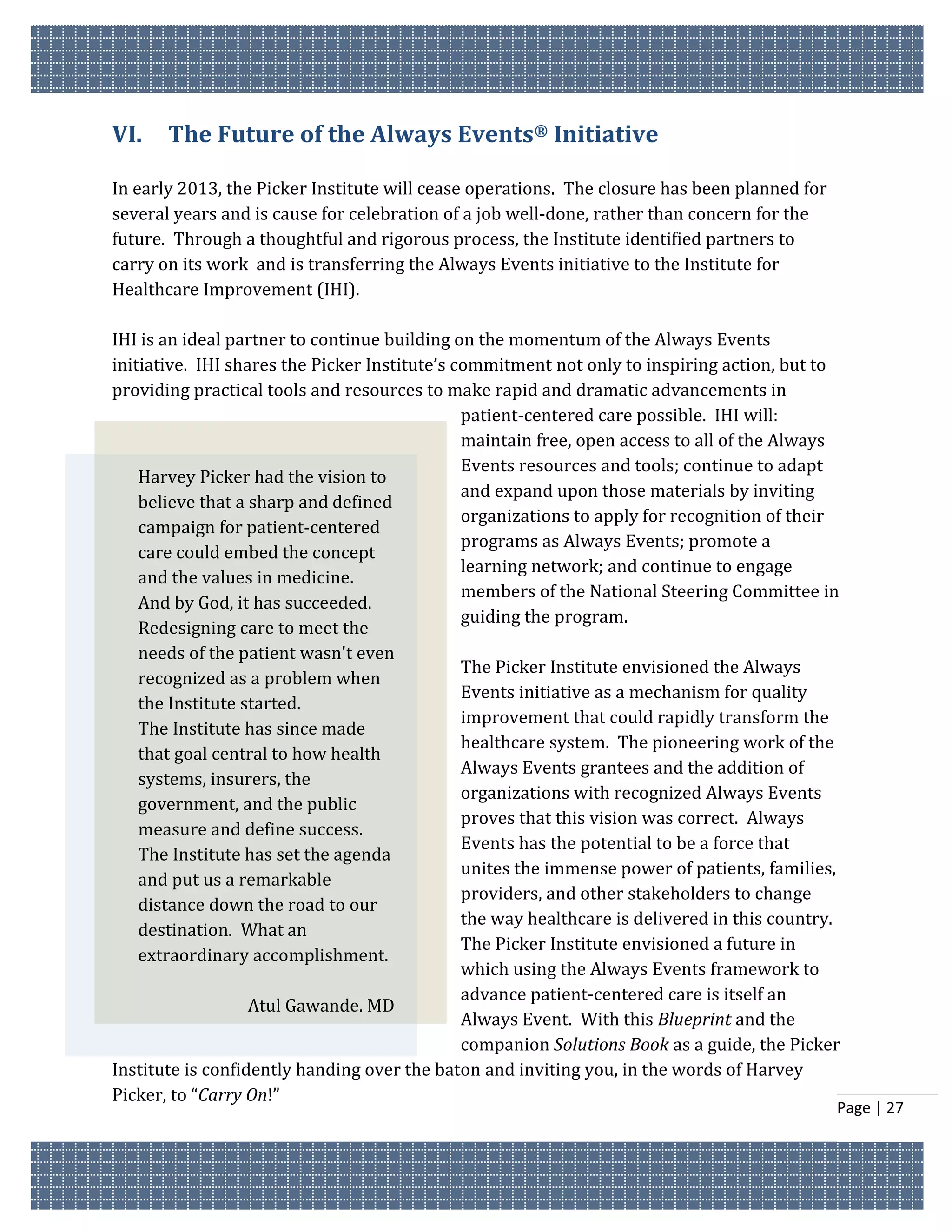 VI.    The Future of the Always Events® Initiative

In early 2013, the Picker Institute will cease operations. The closure has been planned for
several years and is cause for celebration of a job well-done, rather than concern for the
future. Through a thoughtful and rigorous process, the Institute identified partners to
carry on its work and is transferring the Always Events initiative to the Institute for
Healthcare Improvement (IHI).

IHI is an ideal partner to continue building on the momentum of the Always Events
initiative. IHI shares the Picker Institute’s commitment not only to inspiring action, but to
providing practical tools and resources to make rapid and dramatic advancements in
                                               patient-centered care possible. IHI will:
                                               maintain free, open access to all of the Always
                                               Events resources and tools; continue to adapt
    Harvey Picker had the vision to
                                               and expand upon those materials by inviting
    believe that a sharp and defined
                                               organizations to apply for recognition of their
    campaign for patient-centered
                                               programs as Always Events; promote a
    care could embed the concept
                                               learning network; and continue to engage
    and the values in medicine.
                                               members of the National Steering Committee in
    And by God, it has succeeded.
                                               guiding the program.
    Redesigning care to meet the
    needs of the patient wasn't even
                                               The Picker Institute envisioned the Always
    recognized as a problem when
                                               Events initiative as a mechanism for quality
    the Institute started.
                                               improvement that could rapidly transform the
    The Institute has since made
                                               healthcare system. The pioneering work of the
    that goal central to how health
                                               Always Events grantees and the addition of
    systems, insurers, the
                                               organizations with recognized Always Events
    government, and the public
                                               proves that this vision was correct. Always
    measure and define success.
                                               Events has the potential to be a force that
    The Institute has set the agenda
                                               unites the immense power of patients, families,
    and put us a remarkable
                                               providers, and other stakeholders to change
    distance down the road to our
                                               the way healthcare is delivered in this country.
    destination. What an
                                               The Picker Institute envisioned a future in
    extraordinary accomplishment.
                                               which using the Always Events framework to
                                               advance patient-centered care is itself an
                   Atul Gawande, MD
                                               Always Event. With this Blueprint and the
                                               companion Solutions Book as a guide, the Picker
Institute is confidently handing over the baton and inviting you, in the words of Harvey
Picker, to “Carry On!”
                                                                                              Page | 27
 