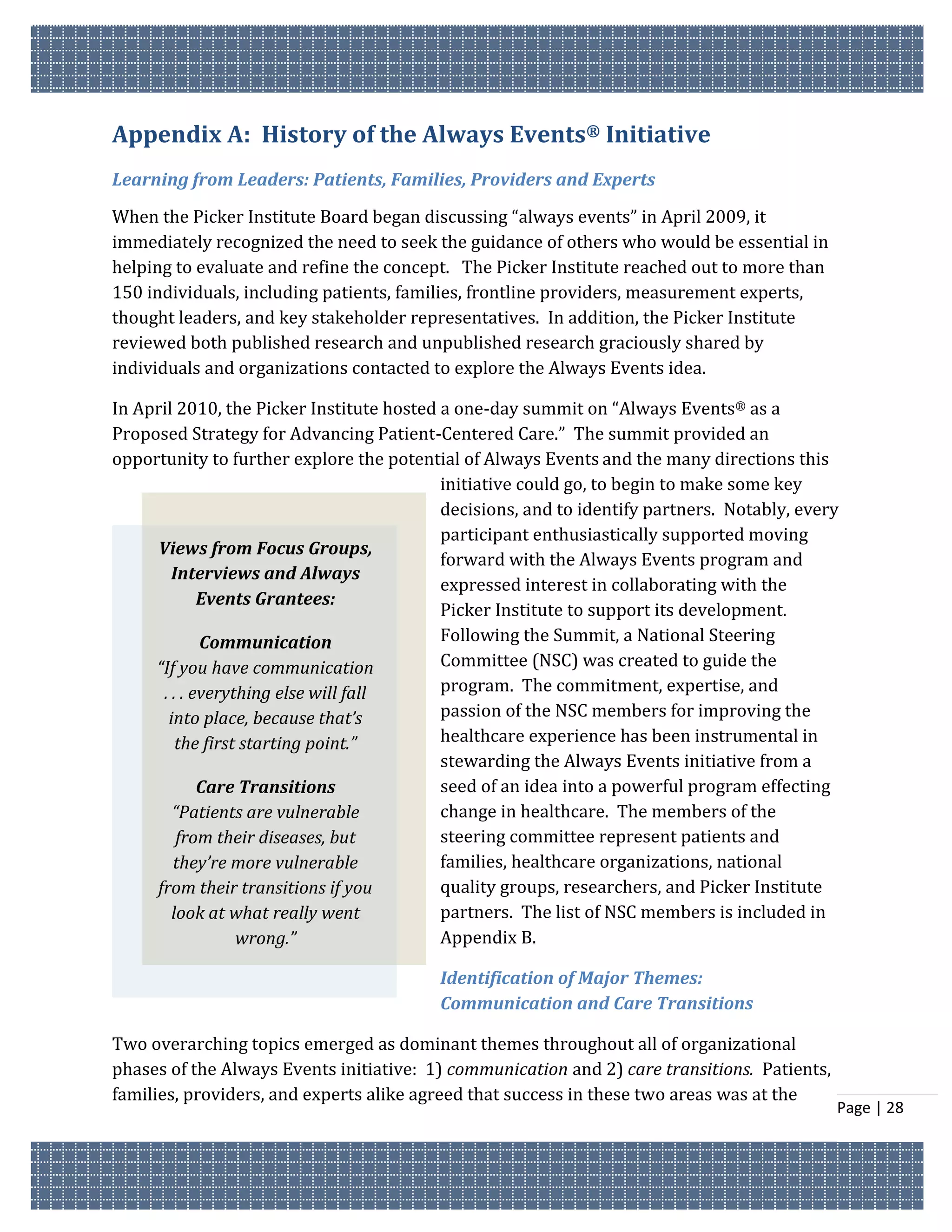 Appendix A: History of the Always Events® Initiative
Learning from Leaders: Patients, Families, Providers and Experts
When the Picker Institute Board began discussing “always events” in April 2009, it
immediately recognized the need to seek the guidance of others who would be essential in
helping to evaluate and refine the concept. The Picker Institute reached out to more than
150 individuals, including patients, families, frontline providers, measurement experts,
thought leaders, and key stakeholder representatives. In addition, the Picker Institute
reviewed both published research and unpublished research graciously shared by
individuals and organizations contacted to explore the Always Events idea.

In April 2010, the Picker Institute hosted a one-day summit on “Always Events® as a
Proposed Strategy for Advancing Patient-Centered Care.” The summit provided an
opportunity to further explore the potential of Always Events and the many directions this
                                           initiative could go, to begin to make some key
                                           decisions, and to identify partners. Notably, every
                                           participant enthusiastically supported moving
      Views from Focus Groups,
                                           forward with the Always Events program and
         Interviews and Always
                                           expressed interest in collaborating with the
              Events Grantees:
                                           Picker Institute to support its development.
              Communication                Following the Summit, a National Steering
     “If you have communication            Committee (NSC) was created to guide the
       . . . everything else will fall     program. The commitment, expertise, and
        into place, because that’s         passion of the NSC members for improving the
          the first starting point.”       healthcare experience has been instrumental in
                                           stewarding the Always Events initiative from a
              Care Transitions             seed of an idea into a powerful program effecting
         “Patients are vulnerable          change in healthcare. The members of the
          from their diseases, but         steering committee represent patients and
         they’re more vulnerable           families, healthcare organizations, national
     from their transitions if you         quality groups, researchers, and Picker Institute
         look at what really went          partners. The list of NSC members is included in
                   wrong.”                 Appendix B.

                                          Identification of Major Themes:
                                          Communication and Care Transitions

Two overarching topics emerged as dominant themes throughout all of organizational
phases of the Always Events initiative: 1) communication and 2) care transitions. Patients,
families, providers, and experts alike agreed that success in these two areas was at the
                                                                                              Page | 28
 