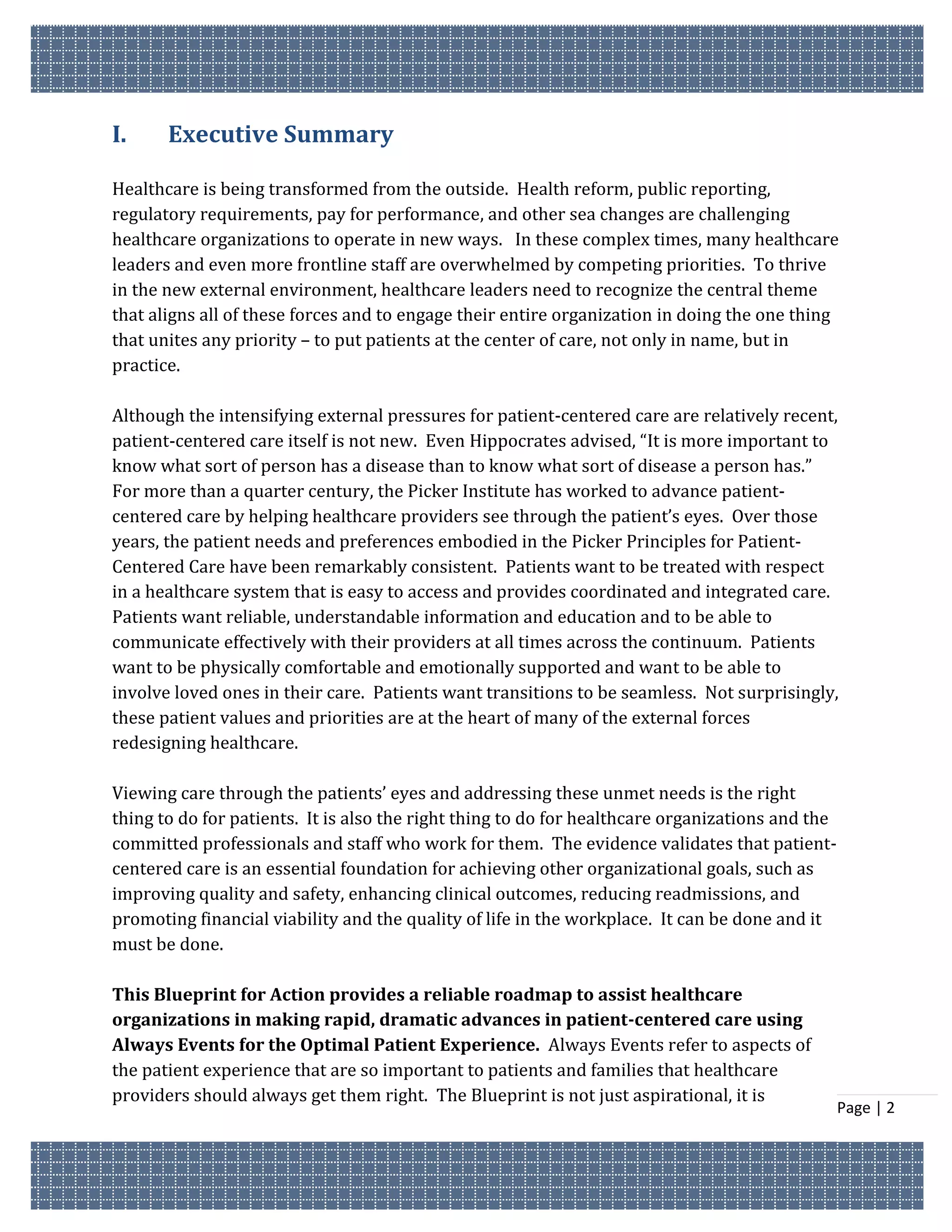 I.     Executive Summary

Healthcare is being transformed from the outside. Health reform, public reporting,
regulatory requirements, pay for performance, and other sea changes are challenging
healthcare organizations to operate in new ways. In these complex times, many healthcare
leaders and even more frontline staff are overwhelmed by competing priorities. To thrive
in the new external environment, healthcare leaders need to recognize the central theme
that aligns all of these forces and to engage their entire organization in doing the one thing
that unites any priority – to put patients at the center of care, not only in name, but in
practice.

Although the intensifying external pressures for patient-centered care are relatively recent,
patient-centered care itself is not new. Even Hippocrates advised, “It is more important to
know what sort of person has a disease than to know what sort of disease a person has.”
For more than a quarter century, the Picker Institute has worked to advance patient-
centered care by helping healthcare providers see through the patient’s eyes. Over those
years, the patient needs and preferences embodied in the Picker Principles for Patient-
Centered Care have been remarkably consistent. Patients want to be treated with respect
in a healthcare system that is easy to access and provides coordinated and integrated care.
Patients want reliable, understandable information and education and to be able to
communicate effectively with their providers at all times across the continuum. Patients
want to be physically comfortable and emotionally supported and want to be able to
involve loved ones in their care. Patients want transitions to be seamless. Not surprisingly,
these patient values and priorities are at the heart of many of the external forces
redesigning healthcare.

Viewing care through the patients’ eyes and addressing these unmet needs is the right
thing to do for patients. It is also the right thing to do for healthcare organizations and the
committed professionals and staff who work for them. The evidence validates that patient-
centered care is an essential foundation for achieving other organizational goals, such as
improving quality and safety, enhancing clinical outcomes, reducing readmissions, and
promoting financial viability and the quality of life in the workplace. It can be done and it
must be done.

This Blueprint for Action provides a reliable roadmap to assist healthcare
organizations in making rapid, dramatic advances in patient-centered care using
Always Events for the Optimal Patient Experience. Always Events refer to aspects of
the patient experience that are so important to patients and families that healthcare
providers should always get them right. The Blueprint is not just aspirational, it is
                                                                                                  Page | 2
 