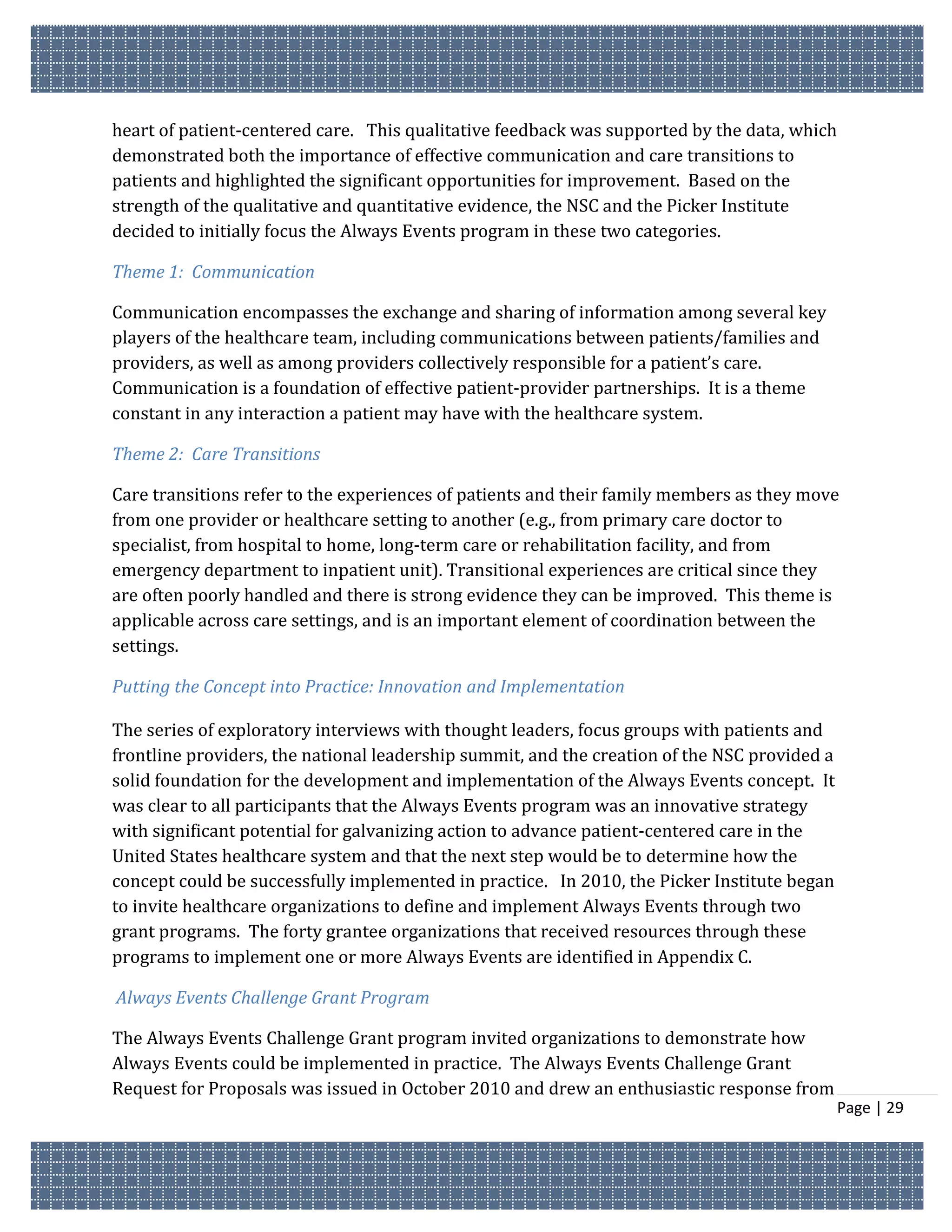 heart of patient-centered care. This qualitative feedback was supported by the data, which
demonstrated both the importance of effective communication and care transitions to
patients and highlighted the significant opportunities for improvement. Based on the
strength of the qualitative and quantitative evidence, the NSC and the Picker Institute
decided to initially focus the Always Events program in these two categories.

Theme 1: Communication

Communication encompasses the exchange and sharing of information among several key
players of the healthcare team, including communications between patients/families and
providers, as well as among providers collectively responsible for a patient’s care.
Communication is a foundation of effective patient-provider partnerships. It is a theme
constant in any interaction a patient may have with the healthcare system.

Theme 2: Care Transitions

Care transitions refer to the experiences of patients and their family members as they move
from one provider or healthcare setting to another (e.g., from primary care doctor to
specialist, from hospital to home, long-term care or rehabilitation facility, and from
emergency department to inpatient unit). Transitional experiences are critical since they
are often poorly handled and there is strong evidence they can be improved. This theme is
applicable across care settings, and is an important element of coordination between the
settings.

Putting the Concept into Practice: Innovation and Implementation

The series of exploratory interviews with thought leaders, focus groups with patients and
frontline providers, the national leadership summit, and the creation of the NSC provided a
solid foundation for the development and implementation of the Always Events concept. It
was clear to all participants that the Always Events program was an innovative strategy
with significant potential for galvanizing action to advance patient-centered care in the
United States healthcare system and that the next step would be to determine how the
concept could be successfully implemented in practice. In 2010, the Picker Institute began
to invite healthcare organizations to define and implement Always Events through two
grant programs. The forty grantee organizations that received resources through these
programs to implement one or more Always Events are identified in Appendix C.

Always Events Challenge Grant Program

The Always Events Challenge Grant program invited organizations to demonstrate how
Always Events could be implemented in practice. The Always Events Challenge Grant
Request for Proposals was issued in October 2010 and drew an enthusiastic response from
                                                                                              Page | 29
 