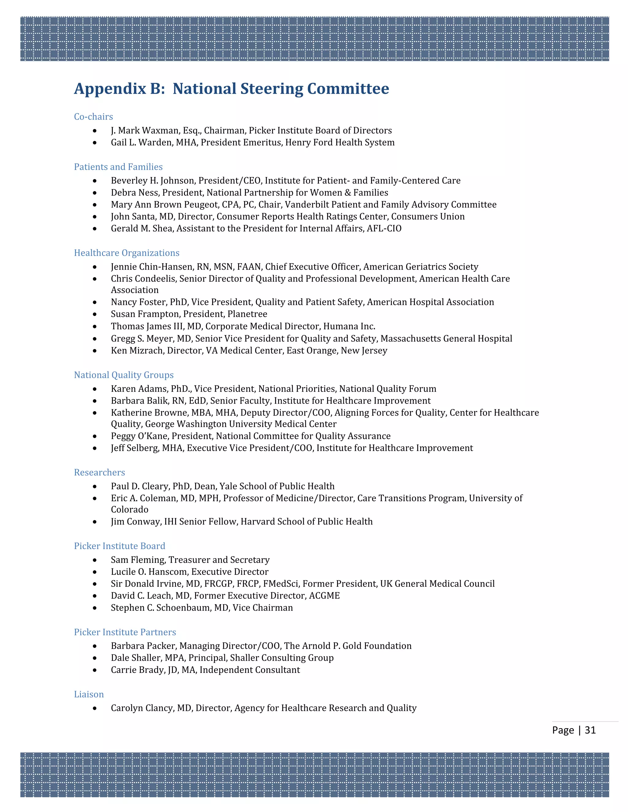 Appendix B: National Steering Committee
Co-chairs
     J. Mark Waxman, Esq., Chairman, Picker Institute Board of Directors
     Gail L. Warden, MHA, President Emeritus, Henry Ford Health System

Patients and Families
     Beverley H. Johnson, President/CEO, Institute for Patient- and Family-Centered Care
     Debra Ness, President, National Partnership for Women & Families
     Mary Ann Brown Peugeot, CPA, PC, Chair, Vanderbilt Patient and Family Advisory Committee
     John Santa, MD, Director, Consumer Reports Health Ratings Center, Consumers Union
     Gerald M. Shea, Assistant to the President for Internal Affairs, AFL-CIO

Healthcare Organizations
     Jennie Chin-Hansen, RN, MSN, FAAN, Chief Executive Officer, American Geriatrics Society
     Chris Condeelis, Senior Director of Quality and Professional Development, American Health Care
        Association
     Nancy Foster, PhD, Vice President, Quality and Patient Safety, American Hospital Association
     Susan Frampton, President, Planetree
     Thomas James III, MD, Corporate Medical Director, Humana Inc.
     Gregg S. Meyer, MD, Senior Vice President for Quality and Safety, Massachusetts General Hospital
     Ken Mizrach, Director, VA Medical Center, East Orange, New Jersey

National Quality Groups
     Karen Adams, PhD., Vice President, National Priorities, National Quality Forum
     Barbara Balik, RN, EdD, Senior Faculty, Institute for Healthcare Improvement
     Katherine Browne, MBA, MHA, Deputy Director/COO, Aligning Forces for Quality, Center for Healthcare
         Quality, George Washington University Medical Center
     Peggy O’Kane, President, National Committee for Quality Assurance
     Jeff Selberg, MHA, Executive Vice President/COO, Institute for Healthcare Improvement

Researchers
     Paul D. Cleary, PhD, Dean, Yale School of Public Health
     Eric A. Coleman, MD, MPH, Professor of Medicine/Director, Care Transitions Program, University of
        Colorado
     Jim Conway, IHI Senior Fellow, Harvard School of Public Health

Picker Institute Board
     Sam Fleming, Treasurer and Secretary
     Lucile O. Hanscom, Executive Director
     Sir Donald Irvine, MD, FRCGP, FRCP, FMedSci, Former President, UK General Medical Council
     David C. Leach, MD, Former Executive Director, ACGME
     Stephen C. Schoenbaum, MD, Vice Chairman

Picker Institute Partners
     Barbara Packer, Managing Director/COO, The Arnold P. Gold Foundation
     Dale Shaller, MPA, Principal, Shaller Consulting Group
     Carrie Brady, JD, MA, Independent Consultant

Liaison
      Carolyn Clancy, MD, Director, Agency for Healthcare Research and Quality

                                                                                                            Page | 31
 