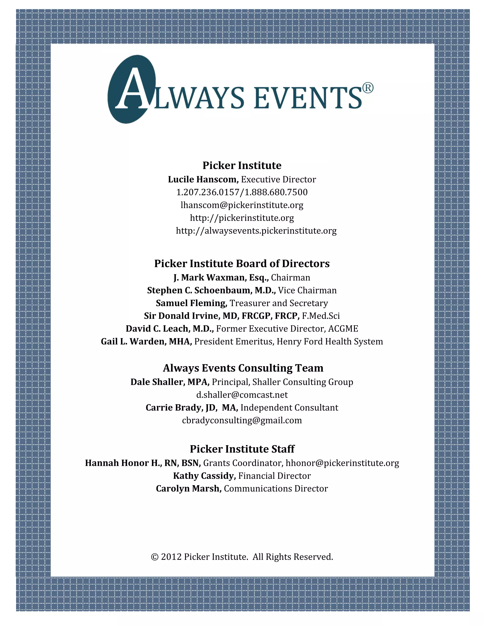 Picker Institute
                   Lucile Hanscom, Executive Director
                     1.207.236.0157/1.888.680.7500
                      lhanscom@pickerinstitute.org
                        http://pickerinstitute.org
                    http://alwaysevents.pickerinstitute.org


               Picker Institute Board of Directors
                    J. Mark Waxman, Esq., Chairman
              Stephen C. Schoenbaum, M.D., Vice Chairman
                Samuel Fleming, Treasurer and Secretary
             Sir Donald Irvine, MD, FRCGP, FRCP, F.Med.Sci
         David C. Leach, M.D., Former Executive Director, ACGME
   Gail L. Warden, MHA, President Emeritus, Henry Ford Health System

                 Always Events Consulting Team
          Dale Shaller, MPA, Principal, Shaller Consulting Group
                         d.shaller@comcast.net
             Carrie Brady, JD, MA, Independent Consultant
                      cbradyconsulting@gmail.com


                        Picker Institute Staff
Hannah Honor H., RN, BSN, Grants Coordinator, hhonor@pickerinstitute.org
                  Kathy Cassidy, Financial Director
              Carolyn Marsh, Communications Director




               © 2012 Picker Institute. All Rights Reserved.
 