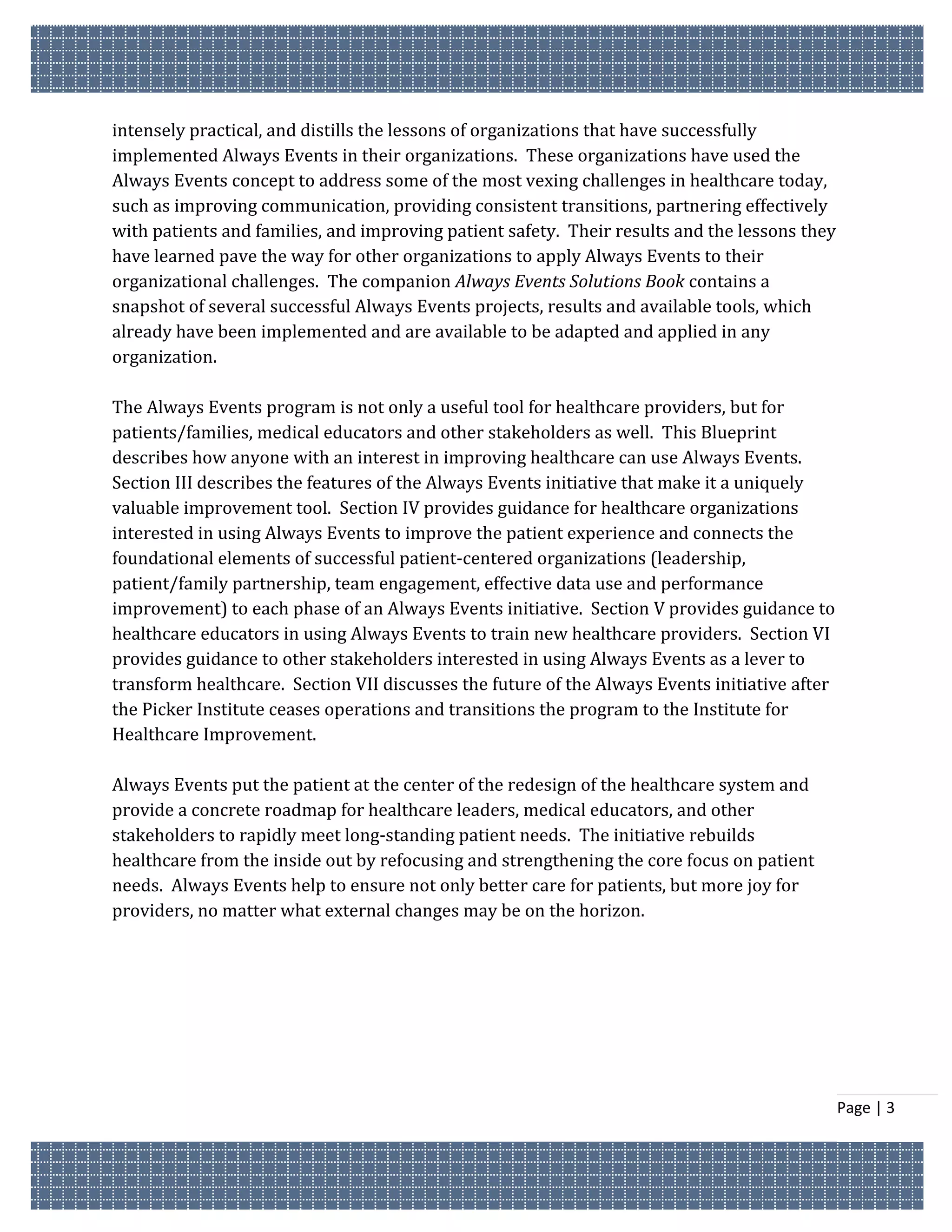 intensely practical, and distills the lessons of organizations that have successfully
implemented Always Events in their organizations. These organizations have used the
Always Events concept to address some of the most vexing challenges in healthcare today,
such as improving communication, providing consistent transitions, partnering effectively
with patients and families, and improving patient safety. Their results and the lessons they
have learned pave the way for other organizations to apply Always Events to their
organizational challenges. The companion Always Events Solutions Book contains a
snapshot of several successful Always Events projects, results and available tools, which
already have been implemented and are available to be adapted and applied in any
organization.

The Always Events program is not only a useful tool for healthcare providers, but for
patients/families, medical educators and other stakeholders as well. This Blueprint
describes how anyone with an interest in improving healthcare can use Always Events.
Section III describes the features of the Always Events initiative that make it a uniquely
valuable improvement tool. Section IV provides guidance for healthcare organizations
interested in using Always Events to improve the patient experience and connects the
foundational elements of successful patient-centered organizations (leadership,
patient/family partnership, team engagement, effective data use and performance
improvement) to each phase of an Always Events initiative. Section V provides guidance to
healthcare educators in using Always Events to train new healthcare providers. Section VI
provides guidance to other stakeholders interested in using Always Events as a lever to
transform healthcare. Section VII discusses the future of the Always Events initiative after
the Picker Institute ceases operations and transitions the program to the Institute for
Healthcare Improvement.

Always Events put the patient at the center of the redesign of the healthcare system and
provide a concrete roadmap for healthcare leaders, medical educators, and other
stakeholders to rapidly meet long-standing patient needs. The initiative rebuilds
healthcare from the inside out by refocusing and strengthening the core focus on patient
needs. Always Events help to ensure not only better care for patients, but more joy for
providers, no matter what external changes may be on the horizon.




                                                                                               Page | 3
 