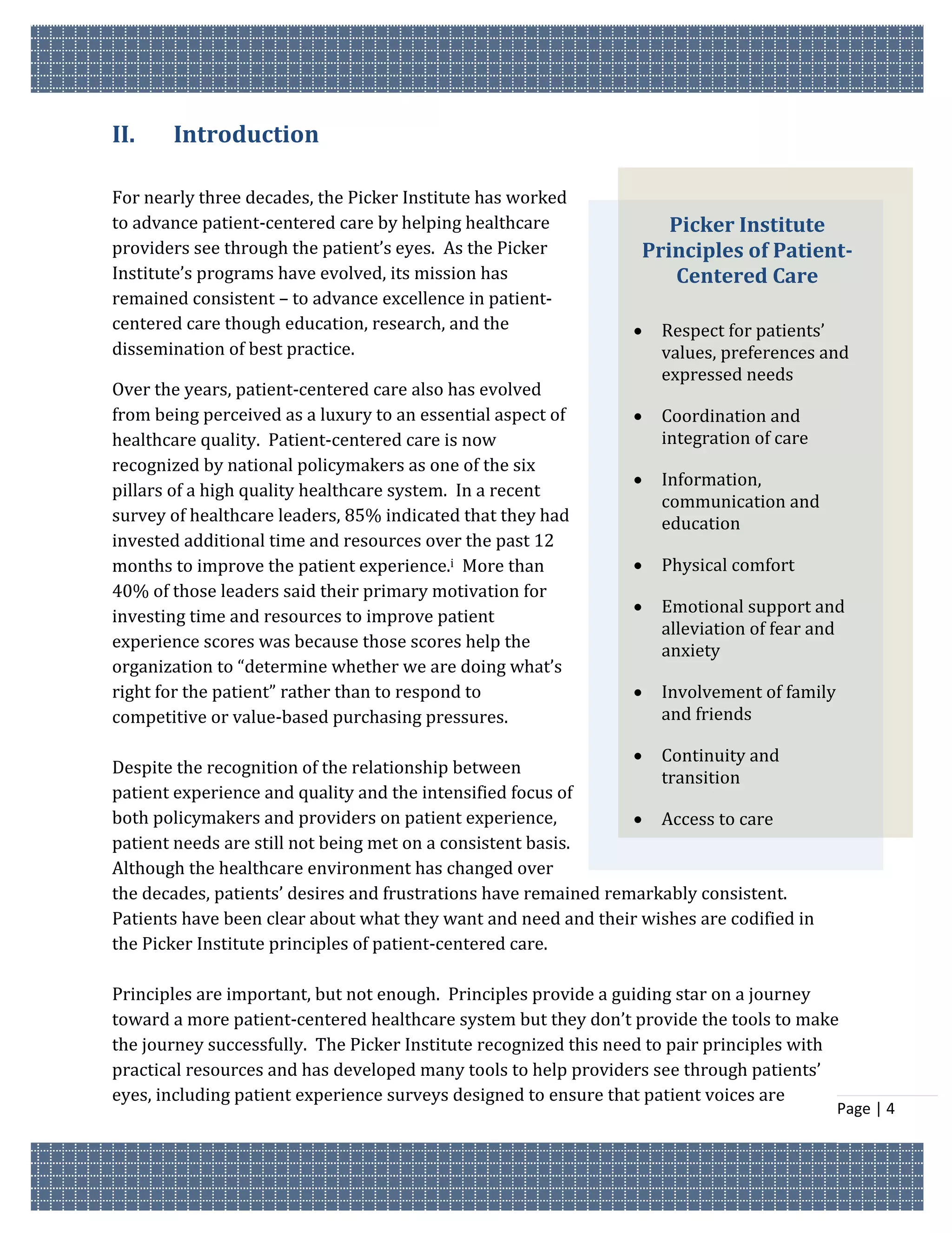 II.    Introduction

For nearly three decades, the Picker Institute has worked
to advance patient-centered care by helping healthcare               Picker Institute
providers see through the patient’s eyes. As the Picker           Principles of Patient-
Institute’s programs have evolved, its mission has                    Centered Care
remained consistent – to advance excellence in patient-
centered care though education, research, and the                   Respect for patients’
dissemination of best practice.                                      values, preferences and
                                                                     expressed needs
Over the years, patient-centered care also has evolved
from being perceived as a luxury to an essential aspect of          Coordination and
healthcare quality. Patient-centered care is now                     integration of care
recognized by national policymakers as one of the six
                                                                    Information,
pillars of a high quality healthcare system. In a recent
                                                                     communication and
survey of healthcare leaders, 85% indicated that they had            education
invested additional time and resources over the past 12
months to improve the patient experience.i More than                Physical comfort
40% of those leaders said their primary motivation for
                                                                    Emotional support and
investing time and resources to improve patient
                                                                     alleviation of fear and
experience scores was because those scores help the                  anxiety
organization to “determine whether we are doing what’s
right for the patient” rather than to respond to                    Involvement of family
competitive or value-based purchasing pressures.                     and friends

                                                                  Continuity and
Despite the recognition of the relationship between
                                                                    transition
patient experience and quality and the intensified focus of
both policymakers and providers on patient experience,            Access to care
patient needs are still not being met on a consistent basis.
Although the healthcare environment has changed over
the decades, patients’ desires and frustrations have remained remarkably consistent.
Patients have been clear about what they want and need and their wishes are codified in
the Picker Institute principles of patient-centered care.

Principles are important, but not enough. Principles provide a guiding star on a journey
toward a more patient-centered healthcare system but they don’t provide the tools to make
the journey successfully. The Picker Institute recognized this need to pair principles with
practical resources and has developed many tools to help providers see through patients’
eyes, including patient experience surveys designed to ensure that patient voices are
                                                                                             Page | 4
 