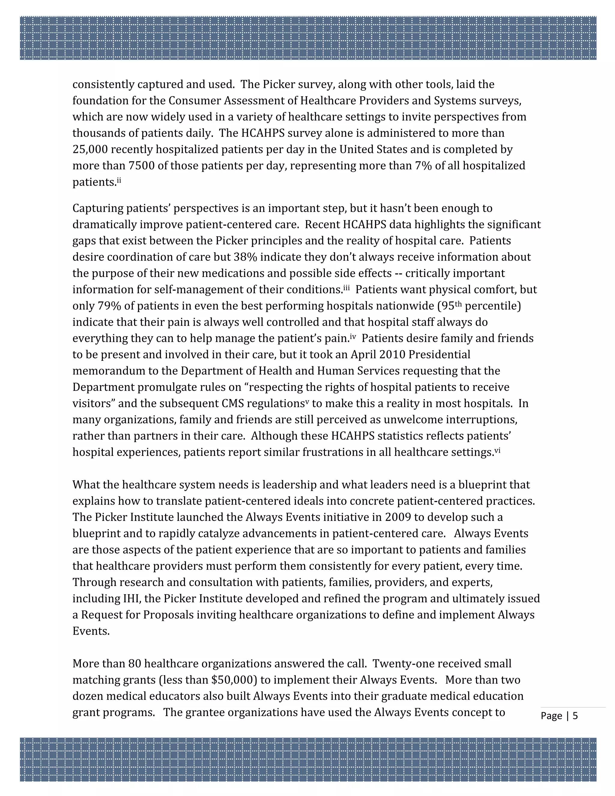 consistently captured and used. The Picker survey, along with other tools, laid the
foundation for the Consumer Assessment of Healthcare Providers and Systems surveys,
which are now widely used in a variety of healthcare settings to invite perspectives from
thousands of patients daily. The HCAHPS survey alone is administered to more than
25,000 recently hospitalized patients per day in the United States and is completed by
more than 7500 of those patients per day, representing more than 7% of all hospitalized
patients.ii

Capturing patients’ perspectives is an important step, but it hasn’t been enough to
dramatically improve patient-centered care. Recent HCAHPS data highlights the significant
gaps that exist between the Picker principles and the reality of hospital care. Patients
desire coordination of care but 38% indicate they don’t always receive information about
the purpose of their new medications and possible side effects -- critically important
information for self-management of their conditions.iii Patients want physical comfort, but
only 79% of patients in even the best performing hospitals nationwide (95th percentile)
indicate that their pain is always well controlled and that hospital staff always do
everything they can to help manage the patient’s pain.iv Patients desire family and friends
to be present and involved in their care, but it took an April 2010 Presidential
memorandum to the Department of Health and Human Services requesting that the
Department promulgate rules on “respecting the rights of hospital patients to receive
visitors” and the subsequent CMS regulationsv to make this a reality in most hospitals. In
many organizations, family and friends are still perceived as unwelcome interruptions,
rather than partners in their care. Although these HCAHPS statistics reflects patients’
hospital experiences, patients report similar frustrations in all healthcare settings.vi

What the healthcare system needs is leadership and what leaders need is a blueprint that
explains how to translate patient-centered ideals into concrete patient-centered practices.
The Picker Institute launched the Always Events initiative in 2009 to develop such a
blueprint and to rapidly catalyze advancements in patient-centered care. Always Events
are those aspects of the patient experience that are so important to patients and families
that healthcare providers must perform them consistently for every patient, every time.
Through research and consultation with patients, families, providers, and experts,
including IHI, the Picker Institute developed and refined the program and ultimately issued
a Request for Proposals inviting healthcare organizations to define and implement Always
Events.

More than 80 healthcare organizations answered the call. Twenty-one received small
matching grants (less than $50,000) to implement their Always Events. More than two
dozen medical educators also built Always Events into their graduate medical education
grant programs. The grantee organizations have used the Always Events concept to              Page | 5
 