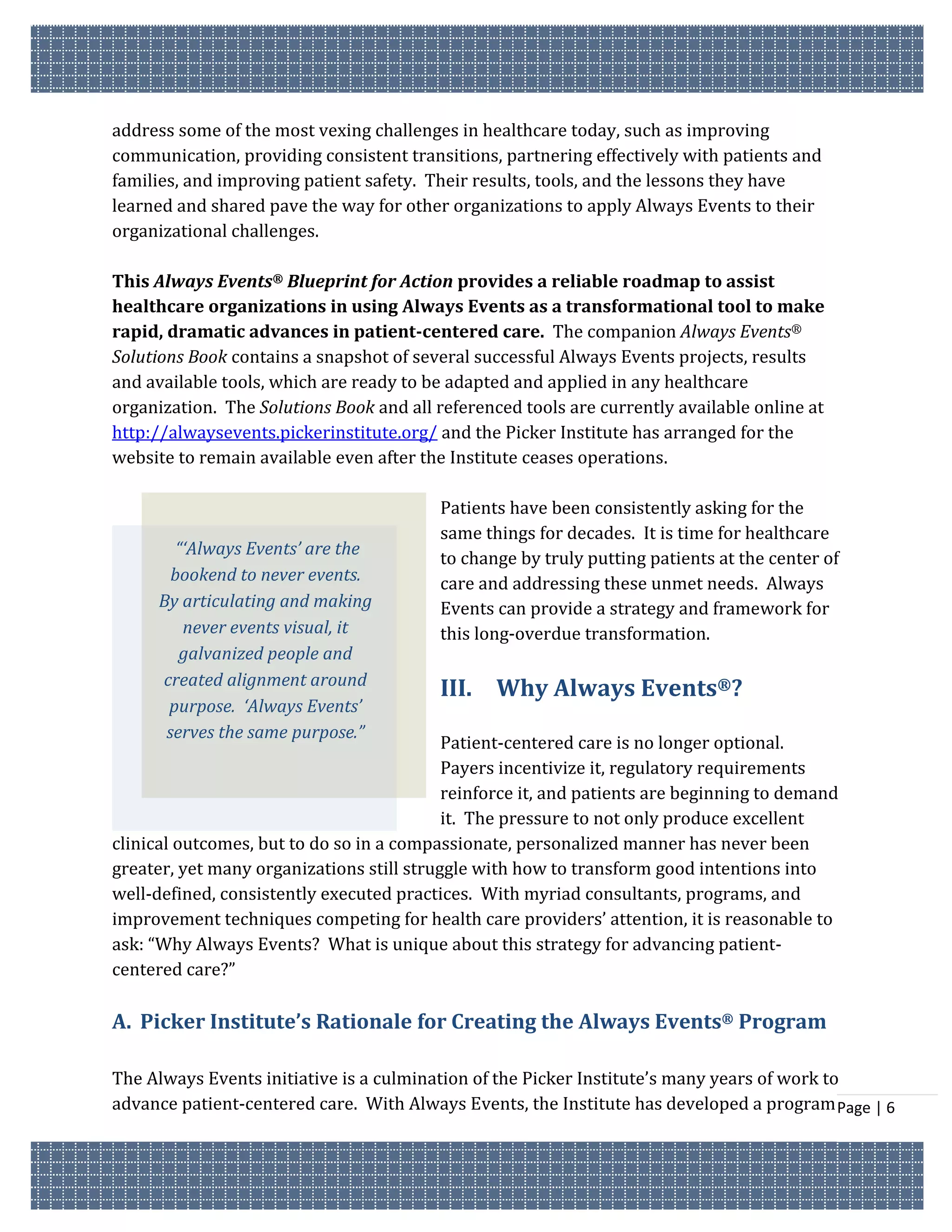 address some of the most vexing challenges in healthcare today, such as improving
communication, providing consistent transitions, partnering effectively with patients and
families, and improving patient safety. Their results, tools, and the lessons they have
learned and shared pave the way for other organizations to apply Always Events to their
organizational challenges.

This Always Events® Blueprint for Action provides a reliable roadmap to assist
healthcare organizations in using Always Events as a transformational tool to make
rapid, dramatic advances in patient-centered care. The companion Always Events®
Solutions Book contains a snapshot of several successful Always Events projects, results
and available tools, which are ready to be adapted and applied in any healthcare
organization. The Solutions Book and all referenced tools are currently available online at
http://alwaysevents.pickerinstitute.org/ and the Picker Institute has arranged for the
website to remain available even after the Institute ceases operations.

                                          Patients have been consistently asking for the
                                          same things for decades. It is time for healthcare
        “‘Always Events’ are the
                                          to change by truly putting patients at the center of
       bookend to never events.           care and addressing these unmet needs. Always
     By articulating and making           Events can provide a strategy and framework for
         never events visual, it          this long-overdue transformation.
        galvanized people and
     created alignment around
                                          III. Why Always Events®?
      purpose. ‘Always Events’
      serves the same purpose.”
                                           Patient-centered care is no longer optional.
                                           Payers incentivize it, regulatory requirements
                                           reinforce it, and patients are beginning to demand
                                           it. The pressure to not only produce excellent
clinical outcomes, but to do so in a compassionate, personalized manner has never been
greater, yet many organizations still struggle with how to transform good intentions into
well-defined, consistently executed practices. With myriad consultants, programs, and
improvement techniques competing for health care providers’ attention, it is reasonable to
ask: “Why Always Events? What is unique about this strategy for advancing patient-
centered care?”

A. Picker Institute’s Rationale for Creating the Always Events® Program

The Always Events initiative is a culmination of the Picker Institute’s many years of work to
advance patient-centered care. With Always Events, the Institute has developed a program Page | 6
 