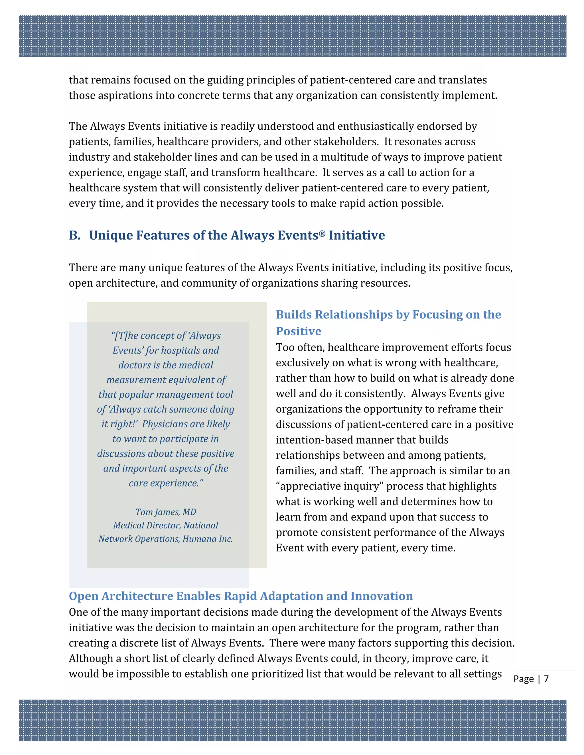 that remains focused on the guiding principles of patient-centered care and translates
those aspirations into concrete terms that any organization can consistently implement.

The Always Events initiative is readily understood and enthusiastically endorsed by
patients, families, healthcare providers, and other stakeholders. It resonates across
industry and stakeholder lines and can be used in a multitude of ways to improve patient
experience, engage staff, and transform healthcare. It serves as a call to action for a
healthcare system that will consistently deliver patient-centered care to every patient,
every time, and it provides the necessary tools to make rapid action possible.

B. Unique Features of the Always Events® Initiative

There are many unique features of the Always Events initiative, including its positive focus,
open architecture, and community of organizations sharing resources.

                                           Builds Relationships by Focusing on the
         “[T]he concept of ‘Always         Positive
          Events’ for hospitals and        Too often, healthcare improvement efforts focus
           doctors is the medical          exclusively on what is wrong with healthcare,
        measurement equivalent of          rather than how to build on what is already done
     that popular management tool          well and do it consistently. Always Events give
     of ‘Always catch someone doing        organizations the opportunity to reframe their
      it right!’ Physicians are likely     discussions of patient-centered care in a positive
         to want to participate in         intention-based manner that builds
     discussions about these positive      relationships between and among patients,
       and important aspects of the        families, and staff. The approach is similar to an
             care experience.”             “appreciative inquiry” process that highlights
                                           what is working well and determines how to
              Tom James, MD
                                           learn from and expand upon that success to
         Medical Director, National
                                           promote consistent performance of the Always
      Network Operations, Humana Inc.
                                           Event with every patient, every time.



Open Architecture Enables Rapid Adaptation and Innovation
One of the many important decisions made during the development of the Always Events
initiative was the decision to maintain an open architecture for the program, rather than
creating a discrete list of Always Events. There were many factors supporting this decision.
Although a short list of clearly defined Always Events could, in theory, improve care, it
would be impossible to establish one prioritized list that would be relevant to all settings Page | 7
 