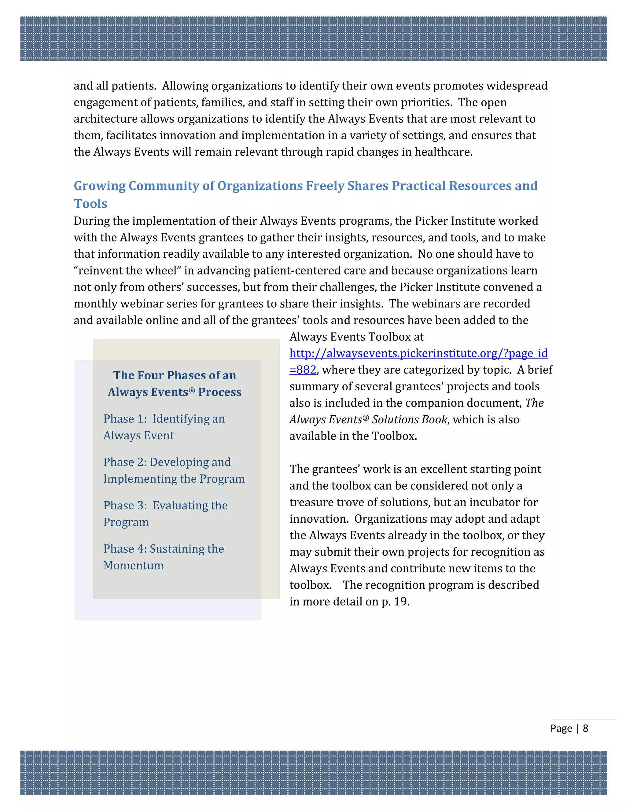 and all patients. Allowing organizations to identify their own events promotes widespread
engagement of patients, families, and staff in setting their own priorities. The open
architecture allows organizations to identify the Always Events that are most relevant to
them, facilitates innovation and implementation in a variety of settings, and ensures that
the Always Events will remain relevant through rapid changes in healthcare.

Growing Community of Organizations Freely Shares Practical Resources and
Tools
During the implementation of their Always Events programs, the Picker Institute worked
with the Always Events grantees to gather their insights, resources, and tools, and to make
that information readily available to any interested organization. No one should have to
“reinvent the wheel” in advancing patient-centered care and because organizations learn
not only from others’ successes, but from their challenges, the Picker Institute convened a
monthly webinar series for grantees to share their insights. The webinars are recorded
and available online and all of the grantees’ tools and resources have been added to the
                                           Always Events Toolbox at
                                           http://alwaysevents.pickerinstitute.org/?page_id
        The Four Phases of an              =882, where they are categorized by topic. A brief
       Always Events® Process              summary of several grantees' projects and tools
                                           also is included in the companion document, The
      Phase 1: Identifying an              Always Events® Solutions Book, which is also
      Always Event                         available in the Toolbox.

     Phase 2: Developing and
                                         The grantees’ work is an excellent starting point
     Implementing the Program
                                         and the toolbox can be considered not only a
     Phase 3: Evaluating the             treasure trove of solutions, but an incubator for
     Program                             innovation. Organizations may adopt and adapt
                                         the Always Events already in the toolbox, or they
     Phase 4: Sustaining the             may submit their own projects for recognition as
     Momentum                            Always Events and contribute new items to the
                                         toolbox. The recognition program is described
                                         in more detail on p. 19.




                                                                                             Page | 8
 