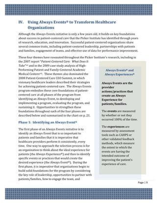 IV.    Using Always Events® to Transform Healthcare
       Organizations
Although the Always Events initiative is only a few years old, it builds on key foundations
about success in patient-centered care that the Picker Institute has identified through years
of research, education, and innovation. Successful patient-centered organizations share
several common traits, including patient-centered leadership, partnerships with patients
and families, engagement of teams, and effective use of data for performance improvement.

These four themes have resonated throughout the Picker Institute’s research, including in
the 2007 report “Patient-Centered Care: What Does It
Take”vii and in the 2009 case study analysis of High-
Performing Patient and Family-Centered Academic                  Always Events® and
Medical Centersviii. These themes also dominated the            Always Experiences®
2008 Patient-Centered Care CEO Summit, in which
visionary healthcare leaders described their strategies       Always Events are the
for achieving patient-centered care. The Always Events        provider
program embodies these core foundations of patient-           actions/practices that
centered care at all phases of the program from               create an Always
identifying an Always Event, to developing and                Experience for
implementing a program, evaluating the program, and           patients/families.
sustaining it. Opportunities to strengthen these
foundations throughout each of the four phases are            The events are measured
described below and summarized in the chart on p. 21.         by whether or not they
                                                              occurred 100% of the time.
Phase 1: Identifying an Always Event®
                                                                The experiences are
The first phase of an Always Events initiative is to
                                                                measured by assessment
identify an Always Event that is so important to
                                                                tools such as CAHPS or
patients and families that it is imperative that
                                                                other validated feedback
healthcare providers perform it consistently, every
                                                                methods, which measure
time. One way to approach the selection process is for
                                                                the extent to which the
an organization to think about the ideal experience for
                                                                events are having the
patients (the Always Experience®) and then to identify
                                                                intended outcome of
specific events or practices that would create the
                                                                improving the patient’s
desired experience (the Always Event®). During the
                                                                experience of care.
first phase, it is imperative that organizations begin to
build solid foundations for the program by considering
the key role of leadership, opportunities to partner with
patients/families, how to engage the team, and
                                                                                            Page | 9
 