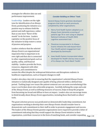 strategies for effective data use and
performance improvement.                           Consider Building on Others’ Tools

Leadership: Leaders set the right            Several Always Events grantees developed
tone for identification of an Always         programs that built on work previously
Event, positioning the initiative as a       completed by other organizations:
positive way to enhance both the
                                                Henry Ford Health System adopted as an
patient and staff experience, rather
                                                 Always Event dementia screening of
than as one more “flavor of the                  patients age 70 or over using an adapted
month” to-do list item. Leaders                  National Institutes of Health (NIH)
capitalize on the positive focus of              cognitive assessment tool.
the initiative to help restore a sense
of passion and purpose.                         Planetree incorporated in its Always
                                                 Events initiative the web-based How’s
Leaders reinforce that the selected              Your Health patient engagement tool
Always Event is an organizational                developed by Dartmouth.
imperative that is important in its
own right and that also is connected          Iowa Health System incorporated videos
to other organizational goals such as           developed for Health Literacy Iowa as part
quality, safety, and financial                  of its Always Use Teach-Back! Toolkit
stability. Leaders provide the focus,
resources, alignment with other
initiatives, and commitment to
sustain the effort despite the widespread distractions and disruptions endemic in
healthcare organizations, such as frequent changes in staff.

Leaders also play a key role in ensuring that the organization’s selected Always Events
initiative is realistically designed and capable of being achieved within a defined time
period. Tackling large core issues like patient-centered care can seem overwhelming if the
issue is not broken down into achievable programs. Carefully defining the scope and scale
of the Always Event, as well as defining measures of success, helps to keep the program
from becoming too broad and diffuse to have an impact. Leaders also can encourage teams
to think broadly about Always Event opportunities, including those that build on others’
tools.

The grant selection process was predicated on demonstrable leadership commitment, but
organizations working to develop their own Always Events should consider how to
demonstrate such commitment to their staff in order to promote engagement and success.
The leaders of the Always Events grantee organizations were required to provide a letter of
commitment indicating that they would support the Always Event initiative in their
organization, contribute resources in the form of matching funds, and consider expanding Page | 10
 