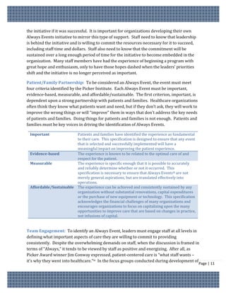 the initiative if it was successful. It is important for organizations developing their own
Always Events initiative to mirror this type of support. Staff need to know that leadership
is behind the initiative and is willing to commit the resources necessary for it to succeed,
including staff time and dollars. Staff also need to know that the commitment will be
sustained over a long enough period of time for the initiative to become embedded in the
organization. Many staff members have had the experience of beginning a program with
great hope and enthusiasm, only to have those hopes dashed when the leaders’ priorities
shift and the initiative is no longer perceived as important.

Patient/Family Partnership: To be considered an Always Event, the event must meet
four criteria identified by the Picker Institute. Each Always Event must be important,
evidence-based, measurable, and affordable/sustainable. The first criterion, important, is
dependent upon a strong partnership with patients and families. Healthcare organizations
often think they know what patients want and need, but if they don’t ask, they will work to
improve the wrong things or will “improve” them in ways that don’t address the key needs
of patients and families. Doing things for patients and families is not enough. Patients and
families must be key voices in driving the identification of Always Events.

 Important              Patients and families have identified the experience as fundamental
                        to their care. This specification is designed to ensure that any event
                        that is selected and successfully implemented will have a
                        meaningful impact on improving the patient experience.
 Evidence-based         The experience is known to be related to the optimal care of and
                        respect for the patient.
 Measurable             The experience is specific enough that it is possible to accurately
                        and reliably determine whether or not it occurred. This
                        specification is necessary to ensure that Always Events® are not
                        merely general aspirations, but are translated effectively into
                        operations.
 Affordable/Sustainable The experience can be achieved and consistently sustained by any
                        organization without substantial renovations, capital expenditures
                        or the purchase of new equipment or technology. This specification
                        acknowledges the financial challenges of many organizations and
                        encourages organizations to focus on capitalizing upon the many
                        opportunities to improve care that are based on changes in practice,
                        not infusions of capital.


Team Engagement: To identify an Always Event, leaders must engage staff at all levels in
defining what important aspects of care they are willing to commit to providing
consistently. Despite the overwhelming demands on staff, when the discussion is framed in
terms of “Always,” it tends to be viewed by staff as positive and energizing. After all, as
Picker Award winner Jim Conway expressed, patient-centered care is “what staff wants –
it’s why they went into healthcare.”ix In the focus groups conducted during development of
                                                                                                 Page | 11
 