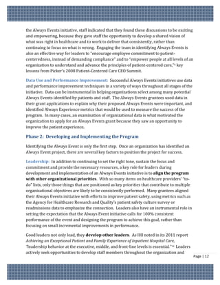 the Always Events initiative, staff indicated that they found these discussions to be exciting
and empowering, because they gave staff the opportunity to develop a shared vision of
what was right in healthcare and to work to deliver that consistently, rather than
continuing to focus on what is wrong. Engaging the team in identifying Always Events is
also an effective way for leaders to “encourage employee commitment to patient-
centeredness, instead of demanding compliance” and to “empower people at all levels of an
organization to understand and advance the principles of patient-centered care,”x key
lessons from Picker’s 2008 Patient-Centered Care CEO Summit.

Data Use and Performance Improvement: Successful Always Events initiatives use data
and performance improvement techniques in a variety of ways throughout all stages of the
initiative. Data can be instrumental in helping organizations select among many potential
Always Events identified by patients and staff. The Always Events grantees used data in
their grant applications to explain why their proposed Always Events were important, and
identified Always Experience metrics that would be used to measure the success of the
program. In many cases, an examination of organizational data is what motivated the
organization to apply for an Always Events grant because they saw an opportunity to
improve the patient experience.

Phase 2: Developing and Implementing the Program

Identifying the Always Event is only the first step. Once an organization has identified an
Always Event project, there are several key factors to position the project for success.

Leadership: In addition to continuing to set the right tone, sustain the focus and
commitment and provide the necessary resources, a key role for leaders during
development and implementation of an Always Events initiative is to align the program
with other organizational priorities. With so many items on healthcare providers’ “to-
do” lists, only those things that are positioned as key priorities that contribute to multiple
organizational objectives are likely to be consistently performed. Many grantees aligned
their Always Events initiative with efforts to improve patient safety, using metrics such as
the Agency for Healthcare Research and Quality’s patient safety culture survey or
readmissions data to emphasize the connection. Leaders also have an instrumental role in
setting the expectation that the Always Event initiative calls for 100% consistent
performance of the event and designing the program to achieve this goal, rather than
focusing on small incremental improvements in performance.

Good leaders not only lead, they develop other leaders. As IHI noted in its 2011 report
Achieving an Exceptional Patient and Family Experience of Inpatient Hospital Care,
“leadership behavior at the executive, middle, and front-line levels is essential.” xi Leaders
actively seek opportunities to develop staff members throughout the organization and
                                                                                                 Page | 12
 
